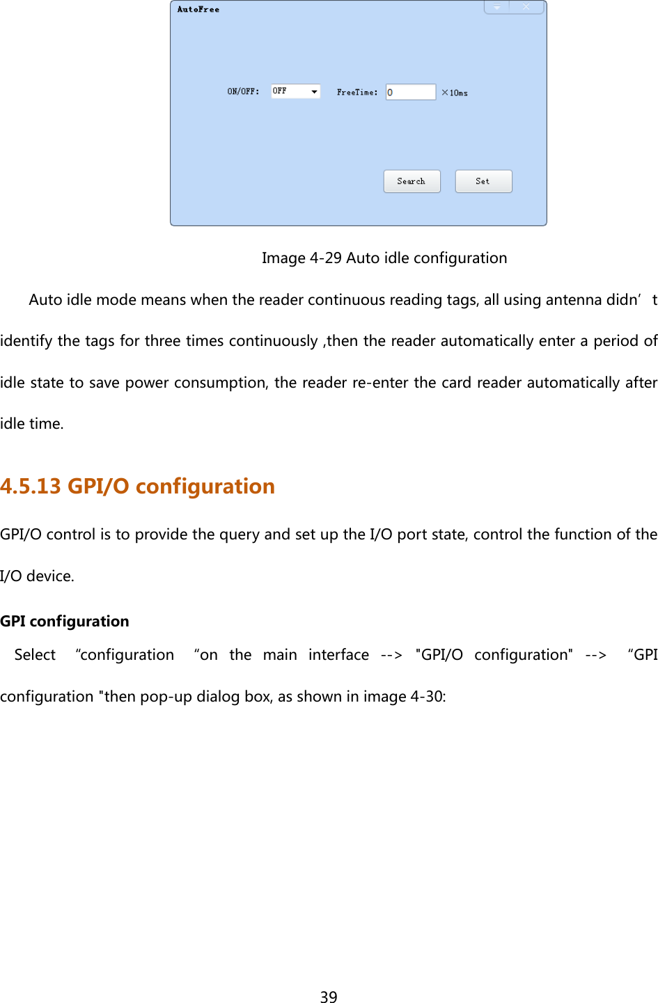  39                Image 4-29 Auto idle configuration Auto idle mode means when the reader continuous reading tags, all using antenna didn’t identify the tags for three times continuously ,then the reader automatically enter a period of idle state to save power consumption, the reader re-enter the card reader automatically after idle time. 4.5.13 GPI/O configuration GPI/O control is to provide the query and set up the I/O port state, control the function of the I/O device. GPI configuration Select  “configuration  “on  the  main  interface  --&gt;  &quot;GPI/O  configuration&quot;  --&gt;  “GPI configuration &quot;then pop-up dialog box, as shown in image 4-30: 