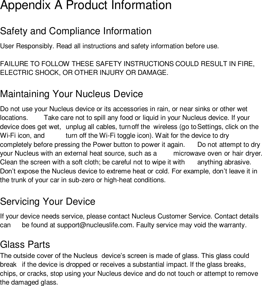 Appendix A Product Information Safety and Compliance Information User Responsibly. Read all instructions and safety information before use. FAILURE TO FOLLOW THESE SAFETY INSTRUCTIONS COULD RESULT IN FIRE, ELECTRIC SHOCK, OR OTHER INJURY OR DAMAGE. Maintaining Your Nucleus Device Do not use your Nucleus device or its accessories in rain, or near sinks or other wet locations.  Take care not to spill any food or liquid in your Nucleus device. If your device does get wet,  unplug all cables, turn off the  wireless (go to Settings, click on the Wi-Fi icon, and  turn off the Wi-Fi toggle icon). Wait for the device to dry completely before pressing the Power button to power it again.  Do not attempt to dry your Nucleus with an external heat source, such as a  microwave oven or hair dryer. Clean the screen with a soft cloth; be careful not to wipe it with  anything abrasive. Don’t expose the Nucleus device to extreme heat or cold. For example, don’t leave it in the trunk of your car in sub-zero or high-heat conditions. Servicing Your Device If your device needs service, please contact Nucleus Customer Service. Contact details can  be found at support@nucleuslife.com. Faulty service may void the warranty. Glass PartsThe outside cover of the Nucleus  device’s screen is made of glass. This glass could break  if the device is dropped or receives a substantial impact. If the glass breaks, chips, or cracks, stop using your Nucleus device and do not touch or attempt to remove the damaged glass. 