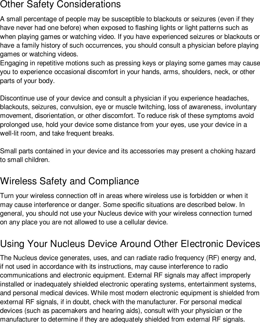 Other Safety Considerations A small percentage of people may be susceptible to blackouts or seizures (even if they have never had one before) when exposed to flashing lights or light patterns such as when playing games or watching video. If you have experienced seizures or blackouts or have a family history of such occurrences, you should consult a physician before playing games or watching videos. Engaging in repetitive motions such as pressing keys or playing some games may cause you to experience occasional discomfort in your hands, arms, shoulders, neck, or other parts of your body. Discontinue use of your device and consult a physician if you experience headaches, blackouts, seizures, convulsion, eye or muscle twitching, loss of awareness, involuntary movement, disorientation, or other discomfort. To reduce risk of these symptoms avoid prolonged use, hold your device some distance from your eyes, use your device in a well-lit room, and take frequent breaks. Small parts contained in your device and its accessories may present a choking hazard to small children. Wireless Safety and Compliance Turn your wireless connection off in areas where wireless use is forbidden or when it may cause interference or danger. Some specific situations are described below. In general, you should not use your Nucleus device with your wireless connection turned on any place you are not allowed to use a cellular device. Using Your Nucleus Device Around Other Electronic Devices The Nucleus device generates, uses, and can radiate radio frequency (RF) energy and, if not used in accordance with its instructions, may cause interference to radio communications and electronic equipment. External RF signals may affect improperly installed or inadequately shielded electronic operating systems, entertainment systems, and personal medical devices. While most modern electronic equipment is shielded from external RF signals, if in doubt, check with the manufacturer. For personal medical devices (such as pacemakers and hearing aids), consult with your physician or the manufacturer to determine if they are adequately shielded from external RF signals. 