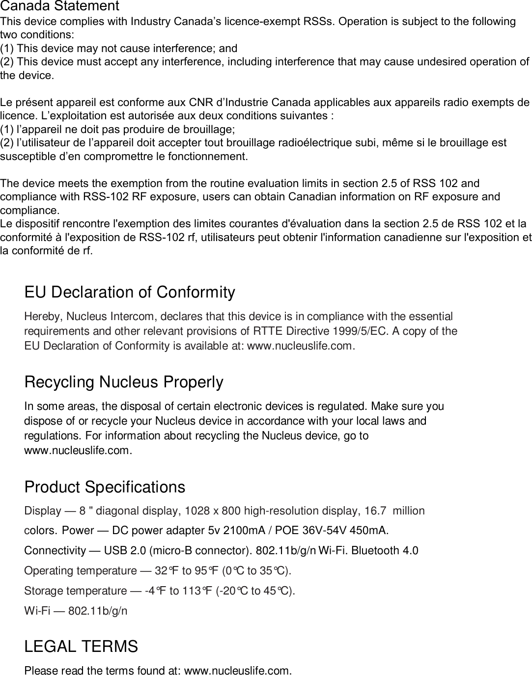 EU Declaration of Conformity Hereby, Nucleus Intercom, declares that this device is in compliance with the essential requirements and other relevant provisions of RTTE Directive 1999/5/EC. A copy of the EU Declaration of Conformity is available at: www.nucleuslife.com. Recycling Nucleus Properly In some areas, the disposal of certain electronic devices is regulated. Make sure you dispose of or recycle your Nucleus device in accordance with your local laws and regulations. For information about recycling the Nucleus device, go to www.nucleuslife.com. Product Specifications  Display — 8 &quot; diagonal display, 1028 x 800 high-resolution display, 16.7  million colors. Power — DC power adapter 5v 2100mA / POE 36V-54V 450mA. Connectivity — USB 2.0 (micro-B connector). 802.11b/g/n Wi-Fi. Bluetooth 4.0 Operating temperature — 32°F to 95°F (0°C to 35°C). Storage temperature — -4°F to 113°F (-20°C to 45°C). Wi-Fi — 802.11b/g/n LEGAL TERMS Please read the terms found at: www.nucleuslife.com. Canada Statement This device complies with Industry Canada’s licence-exempt RSSs. Operation is subject to the following two conditions: (1) This device may not cause interference; and (2) This device must accept any interference, including interference that may cause undesired operation of the device. Le présent appareil est conforme aux CNR d’Industrie Canada applicables aux appareils radio exempts de licence. L’exploitation est autorisée aux deux conditions suivantes : (1) l’appareil ne doit pas produire de brouillage; (2) l’utilisateur de l’appareil doit accepter tout brouillage radioélectrique subi, même si le brouillage est susceptible d’en compromettre le fonctionnement. The device meets the exemption from the routine evaluation limits in section 2.5 of RSS 102 and compliance with RSS-102 RF exposure, users can obtain Canadian information on RF exposure and compliance. Le dispositif rencontre l&apos;exemption des limites courantes d&apos;évaluation dans la section 2.5 de RSS 102 et la conformité à l&apos;exposition de RSS-102 rf, utilisateurs peut obtenir l&apos;information canadienne sur l&apos;exposition et la conformité de rf. 