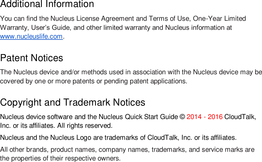 Additional Information You can find the Nucleus License Agreement and Terms of Use, One-Year Limited Warranty, User’s Guide, and other limited warranty and Nucleus information at www.nucleuslife.com.  Patent Notices The Nucleus device and/or methods used in association with the Nucleus device may be covered by one or more patents or pending patent applications. Copyright and Trademark Notices Nucleus device software and the Nucleus Quick Start Guide © 2014 - 2016 CloudTalk, Inc. or its affiliates. All rights reserved. Nucleus and the Nucleus Logo are trademarks of CloudTalk, Inc. or its affiliates. All other brands, product names, company names, trademarks, and service marks are the properties of their respective owners.  