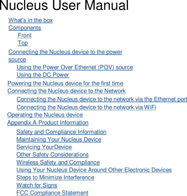 Nucleus User Manual What’s in the box Components Front Top Connecting the Nucleus device to the power source Using the Power Over Ethernet (POV) source Using the DC Power Powering the Nucleus device for the first time Connecting the Nucleus device to the Network Connecting the Nucleus device to the network via the Ethernet port Connecting the Nucleus device to the network via WiFi Operating the Nucleus device Appendix A Product Information Safety and Compliance Information Maintaining Your Nucleus Device Servicing Your Device Other Safety Considerations Wireless Safety and Compliance Using Your Nucleus Device Around Other Electronic Devices Steps to Minimize Interference Watch for Signs FCC Compliance Statement 