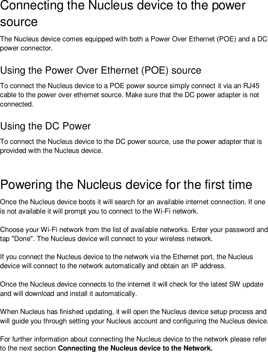 Connecting the Nucleus device to the power source The Nucleus device comes equipped with both a Power Over Ethernet (POE) and a DC power connector.  Using the Power Over Ethernet (POE) sourceTo connect the Nucleus device to a POE power source simply connect it via an RJ45 cable to the power over ethernet source. Make sure that the DC power adapter is not connected.  Using the DC Power To connect the Nucleus device to the DC power source, use the power adapter that is provided with the Nucleus device. Powering the Nucleus device for the first time Once the Nucleus device boots it will search for an available internet connection. If one is not available it will prompt you to connect to the Wi-Fi network.  Choose your Wi-Fi network from the list of available networks. Enter your password and tap &quot;Done&quot;. The Nucleus device will connect to your wireless network. If you connect the Nucleus device to the network via the Ethernet port, the Nucleus device will connect to the network automatically and obtain an IP address.  Once the Nucleus device connects to the internet it will check for the latest SW update and will download and install it automatically. When Nucleus has finished updating, it will open the Nucleus device setup process and will guide you through setting your Nucleus account and configuring the Nucleus device. For further information about connecting the Nucleus device to the network please refer to the next section Connecting the Nucleus device to the Network. 