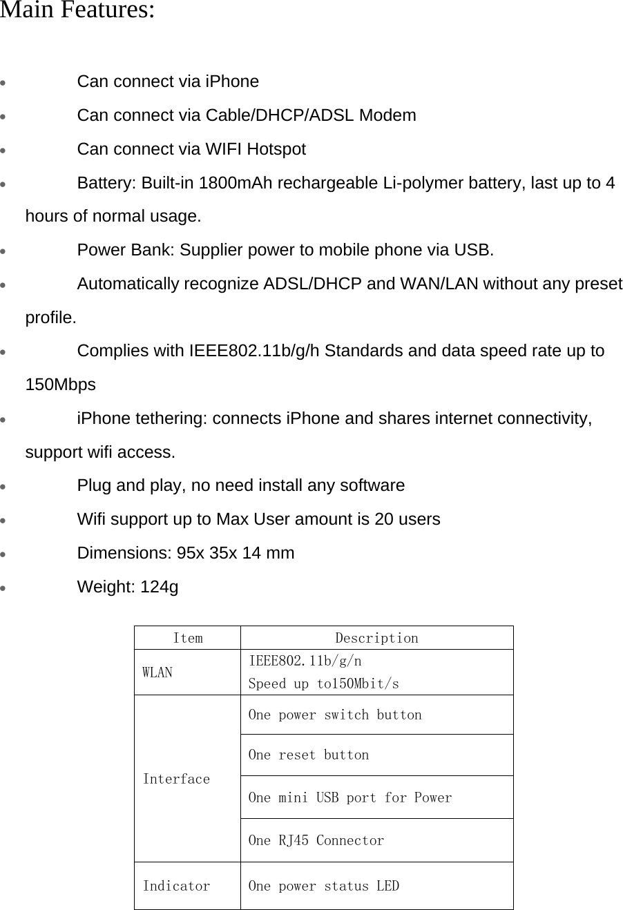    Main Features:   • Can connect via iPhone  • Can connect via Cable/DHCP/ADSL Modem  • Can connect via WIFI Hotspot  • Battery: Built-in 1800mAh rechargeable Li-polymer battery, last up to 4 hours of normal usage.  • Power Bank: Supplier power to mobile phone via USB.  • Automatically recognize ADSL/DHCP and WAN/LAN without any preset profile.  • Complies with IEEE802.11b/g/h Standards and data speed rate up to 150Mbps   • iPhone tethering: connects iPhone and shares internet connectivity, support wifi access.  • Plug and play, no need install any software  • Wifi support up to Max User amount is 20 users  • Dimensions: 95x 35x 14 mm  • Weight: 124g   Item   Description  WLAN   IEEE802.11b/g/n  Speed up to150Mbit/s  Interface  One power switch button  One reset button  One mini USB port for Power One RJ45 Connector  Indicator   One power status LED  