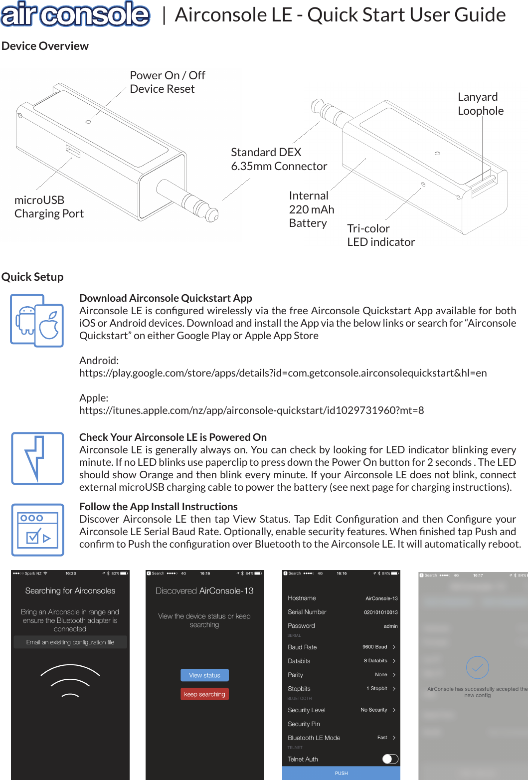 |  Airconsole LE - Quick Start User GuideDevice OverviewStandard DEX6.35mm ConnectorLanyardLoopholemicroUSBCharging PortPower On / OffDevice ResetTri-colorLED indicatorInternal220 mAhBatteryDownload Airconsole Quickstart AppAirconsole LE is conﬁgured wirelessly via the free Airconsole Quickstart App available for both iOS or Android devices. Download and install the App via the below links or search for “Airconsole Quickstart” on either Google Play or Apple App StoreAndroid:https://play.google.com/store/apps/details?id=com.getconsole.airconsolequickstart&amp;hl=enApple:https://itunes.apple.com/nz/app/airconsole-quickstart/id1029731960?mt=8Quick SetupCheck Your Airconsole LE is Powered OnAirconsole LE is generally always on. You can check by looking for LED indicator blinking every minute. If no LED blinks use paperclip to press down the Power On button for 2 seconds . The LED should show Orange and then blink every minute. If your Airconsole LE does not blink, connect external microUSB charging cable to power the battery (see next page for charging instructions).Follow the App Install InstructionsDiscover  Airconsole  LE  then  tap  View  Status.  Tap  Edit  Conﬁguration  and  then  Conﬁgure  your Airconsole LE Serial Baud Rate. Optionally, enable security features. When ﬁnished tap Push and conﬁrm to Push the conﬁguration over Bluetooth to the Airconsole LE. It will automatically reboot.