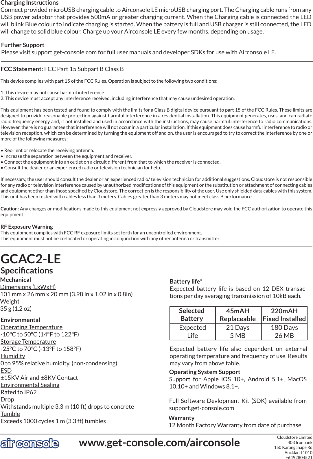 GCAC2-LESpeciﬁcationsMechanicalDimensions (LxWxH)101 mm x 26 mm x 20 mm (3.98 in x 1.02 in x 0.8in)Weight35 g (1.2 oz)EnvironmentalOperating Temperature-10°C to 50°C (14°F to 122°F)Storage Temperature-25°C to 70°C (-13°F to 158°F)Humidity0 to 95% relative humidity, (non-condensing)ESD±15KV Air and ±8KV ContactEnvironmental SealingRated to IP62 DropWithstands multiple 3.3 m (10 ft) drops to concreteTumbleExceeds 1000 cycles 1 m (3.3 ft) tumblesFCC Statement: FCC Part 15 Subpart B Class BThis device complies with part 15 of the FCC Rules. Operation is subject to the following two conditions:1. This device may not cause harmful interference.2. This device must accept any interference received, including interference that may cause undesired operation.This equipment has been tested and found to comply with the limits for a Class B digital device pursuant to part 15 of the FCC Rules. These limits are designed to provide reasonable protection against harmful interference in a residential installation. This equipment generates, uses, and can radiate radio frequency energy and, if not installed and used in accordance with the instructions, may cause harmful interference to radio communications. However, there is no guarantee that interference will not occur in a particular installation. If this equipment does cause harmful interference to radio or television reception, which can be determined by turning the equipment off and on, the user is encouraged to try to correct the interference by one or more of the following measures:• Reorient or relocate the receiving antenna.• Increase the separation between the equipment and receiver.• Connect the equipment into an outlet on a circuit different from that to which the receiver is connected.• Consult the dealer or an experienced radio or television technician for help.If necessary, the user should consult the dealer or an experienced radio/ television technician for additional suggestions. Cloudstore is not responsible for any radio or television interference caused by unauthorized modiﬁcations of this equipment or the substitution or attachment of connecting cables and equipment other than those speciﬁed by Cloudstore. The correction is the responsibility of the user. Use only shielded data cables with this system. This unit has been tested with cables less than 3 meters. Cables greater than 3 meters may not meet class B performance.Caution: Any changes or modiﬁcations made to this equipment not expressly approved by Cloudstore may void the FCC authorization to operate this equipment.RF Exposure WarningThis equipment complies with FCC RF exposure limits set forth for an uncontrolled environment.This equipment must not be co-located or operating in conjunction with any other antenna or transmitter.45mAHReplaceableBattery life*Expected  battery  life  is  based  on  12  DEX  transac-tions per day averaging transmission of 10kB each.21 Days5 MB220mAHFixed Installed180 Days26 MBSelectedBatteryExpectedLifeExpected  battery  life  also  dependent  on  external operating temperature and frequency of use. Results may vary from above table.Operating System SupportSupport  for  Apple  iOS  10+,  Android  5.1+,  MacOS 10.10+ and Windows 8.1+.Full  Software Devlopment  Kit  (SDK)  available from support.get-console.comCharging InstructionsConnect provided microUSB charging cable to Airconsole LE microUSB charging port. The Charging cable runs from any USB power adaptor that provides 500mA or greater charging current. When the Charging cable is connected the LED will blink Blue colour to indicate charging is started. When the battery is full and USB charger is still connected, the LED will change to solid blue colour. Charge up your Airconsole LE every few months, depending on usage.Warranty12 Month Factory Warranty from date of purchasewww.get-console.com/airconsole Cloudstore Limited403 Ironbank150 Karangahape RdAuckland 1010+6492804521Further SupportPlease visit support.get-console.com for full user manuals and developer SDKs for use with Airconsole LE.