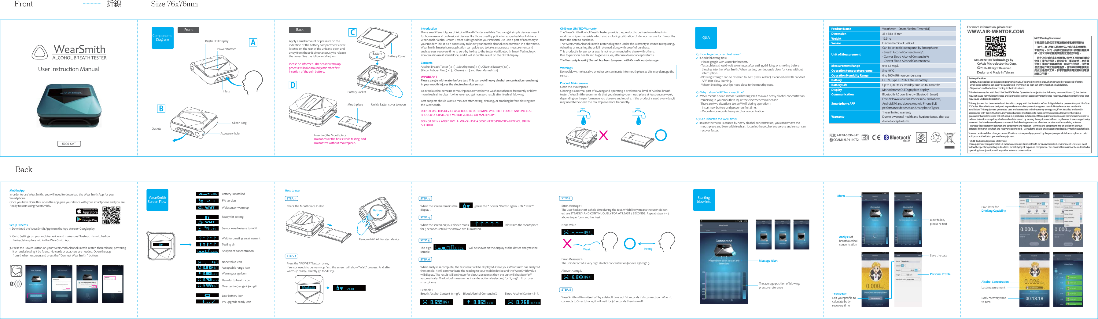User Instruction Manual Components Diagram  Apply a small amount of pressure on the indention of the battery compartment cover located on the rear of the unit and open and away from the unit simultaneously to release the cover. See the following diagram.Please be informed. The sensor warm-up process will take around 5 min after ﬁrst insertion of the coin battery. IntroductionThere are diﬀerent types of Alcohol Breath Tester available. You can get simple devices meant for home use and professional devices like those used by police for suspected drunk drivers.WearSmith Alcohol Breath Tester is designed for your Personal use , it is a part of accessory in your modern life. It is an easies way to know your breath alcohol concentration in a short time. WearSmith Smartphone application can guide you to take an accurate measurement and analyze your recovery time to zero by linking to the tester via Bluetooth Smart Technology . You can also use it standalone, and it will show the result on the OLED display. Contents Alcohol Breath Tester ( x 1 ) , Mouthpieces( x 1 ) , CR2032 Battery ( x1 ) , Silicon Rubber Ring ( x1 ) ,  Charm ( x 1 ) and User Manual ( x1)IMPORTANTPlease gargle with water before test. This can avoid heavy alcohol concentration remaining in your mouth injures the electrochemical sensor.To avoid alcohol remains in mouthpiece, remember to wash mouthpiece frequently or blow more fresh-air to clean it whenever you get non-zero result after fresh-air blowing.Test subjects should wait 20 minutes after eating, drinking, or smoking before blowing into the WearSmith. DO NOT USE THIS DEVICE AS A TOOL TO DETERMINE WHETHER YOU OR ANYONE ELSE SHOULD OPERATE ANY MOTOR VEHICLE OR MACHINERY. DO NOT DRINK AND DRIVE. ALWAYS HAVE A DESIGNATED DRIVER WHEN YOU DRINK ALCOHOL.  FrontDigital LED DisplayPower BottomInlets Battery SocketBackACDONE year LIMITED Warranty The WearSmith Alcohol Breath Tester provide the product to be free from defects in workmanship or materials which also excluding calibration Under normal use for 12 months from the date to purchase. The WearSmith Alcohol Breath Tester obligation under this warranty is limited to replacing, Adjusting or repairing the unit if returned along with proof of purchase. This product is for personal use,  is not recommended to share with others.Due to personal health and hygiene issues, after use do not accept returns. The Warranty is void if the unit has been tampered with Or maliciously damaged. WarningsDo not blow smoke, saliva or other contaminants into mouthpiece as this may damage the sensor.  Product MaintenanceClean the MouthpieceCleaning is a normal part of owning and operating a professional level of Alcohol breath tester . WearSmith recommends that you cleaning your mouthpiece at least once a week, depending on the performance you observe and require. If the product is used every day, it may need to be clean the mouthpiece more frequently.5096-SATBattery+Battery Cover Outlets Accessory holeSilicon RingBQ : How to get a correct test value?A : Check following tips :       - Please gargle with water before test.       - Test subjects should wait 20 minutes after eating, drinking, or smoking before          blowing into the  WearSmith. When testing, continuously blow for 5 sec without          interruption.       - Blowing strength can be referred to  APP pressure bar ( if connected with handset          APP ) for blow-learning.      - Whaen blowing, your lips need close to the mouthpieces.Q : Why it show WAIT for a long time?A : WAIT means device sensor is calibrating itself to avoid heavy alcohol concentration        remaining in your mouth to injure the electrochemical sensor.        There are two situations to see WAIT during operation :       - Insert new battery and power-on ﬁrst time.       - Once device reports heavy alcohol concentration.Q : Can I shorten the WAIT time?A : In case the WAIT is caused by heavy alcohol concentration, you can remove the        mouthpiece and blow with fresh air. It can let the alcohol evaporate and sensor can        recover faster.Q&amp;AMobile AppIn order to use WearSmith , you will need to download the WearSmith App for your Smartphone. Once you have done this, open the app, pair your device with your smartphone and you are Ready to start using WearSmith .Setup Process1. Download the WearSmtih App from the App store or Google play.     2. Go to Settings on your mobile device and make sure Bluetooth is switched on.      Pairing takes place within the WearSmith App.  3. Press the Power Button on your WearSmith Alcohol Breath Tester, then release, powering     it on and allowing it be found. No cords or adapters are needed. Open the app      from the home screen and press the &ldquo;Connect WearSmith &rdquo; button. Testing airAnalysis of concentrationNone value iconAcceptable range iconWarning range iconHarmful to health iconLow battery iconFW upgrade ready iconWait for creating an air currentReady for testingSensor need release to 100%Battery is installedFW versionWait sensor warm upOver testing range 1.50mg/LWearSmithScreen Flow FrontBack折線 Size 76x76mmSTEP.7 Error Message 1. The user had a short exhale time during the test, which likely means the user did not exhale STEADILY AND CONTINUOUSLY FOR AT LEAST 5 SECONDS. Repeat steps 1 &ndash; 5 above to perform another test. None ValueError Message 2. The unit detected a very high alcohol concentration (above 1.50mg/L). Above 1.50mg/L   STEP. 8 WearSmith will turn itself oﬀ by a default time out 20 seconds if disconnection.  When it connects to Smartphone, it will wait for 30 seconds then turn oﬀ. Weak StrongMessage AlertThe average position of blowing pressure referenceStarting blow intoMenuAnalysis of breath alcohol concentrationBlow failed, please re-testTest ResultEdit your proﬁle to calculate body recovery timeSave the dataPersonal ProﬁleBody recovery time to zeroLast measurementAlcohol ConcetrationHow to use STEP. 1 Check the Mouthpiece In slot. Remove MYLAR for start deviceSTEP. 2 Press the "POWER" button once, if sensor needs to be warm-up ﬁrst, the screen will show "Wait" process. And after warm-up ready,  directly go to STEP.3. STEP. 3 When the screen remains the                           , press the &ldquo; power &ldquo;Button again  until &ldquo; wait &ldquo; display .STEP. 4  When the screen on your device reads                                                            blow into the mouthpiece for 5 seconds until all the arrows are illuminated.STEP. 5The digit                                                             will be shown on the display as the device analyzes the sample. STEP. 6 When analysis is complete, the test result will be displayed. Once your WearSmith has analyzed the sample, it will communicate the reading to your mobile device and the WearSmith value will display. The result will be shown for about 20seconds then the unit will shut itself oﬀ automatically. The Unit of measurement can be optional selecting  for  %, mg/L , &permil; on user smartphone. Example : Breath Alcohol Content in mg/L     Blood Alcohol Content in %             Blood Alcohol Content in &permil; Calculator for Drinking CapabilityUnlick Batter cover to open Inserting the Mouthpiece Do not cover the holes while testing  and Do not test without mouthpiece.MouthpieceBattery+Product Name WearSmith - Smart Alcohol Tester (BT)Dimension 38 x 38 x 15 mmWeight 19.91 gSensor Electrochemical Fuel CellUnit of MeasurementCan be set to following unit by Smartphone- Breath Alcohol Content in mg/L- Conver Blood Alcohol Content in %- Conver Blood Alcohol Content in &permil;Measurement Range 0 to 1.5 mg/LOperation temperature range 5 to 40 &deg;COperation Humidity Range 0 to 100% RH non-condensingBattery DC 3V, Type CR2032 Lithium batteryBattery Life Up to 1,000 tests, standby time up to 3 monthsDisplay Monochrome OLED graphics displayCommunication Bluetooth 4.0 Low Energy (Bluetooth Smart)Smartphone APPFree APP available for iPhone iOS9 and above,Android 5.0 and above; Android Phone BLEperformance depends on Smartphone TypesWarranty1 year limited warrantyDue to pwesonal health and hygiene issues, after usedo not accept returns.For more information, please visitWWW.AIR-MENTOR.COMAIR MENTOR Technology by     CoAsia Microelectronics Corp. &copy;2016 All Right Reserved.Design and Made In TaiwanThis device complies with Part 15 of the FCC Rules. Operation is subject to the following two conditions: (1) this device may not cause harmful interference and (2) this device must accept any interference received, including interference that may cause undesired operation.This equipment has been tested and found to comply with the limits for a Class B digital device, pursuant to part 15 of the FCC rules. These limits are designed to provide reasonable protection against harmful interference in a residential installation. This equipment generates, uses and can radiate radio frequency energy and, if not installed and used in accordance with the instructions, may cause harmful interference to radio communications. However, there is no guarantee that interference will not occur in a particular installation. If this equipment does cause harmful interference to radio or television reception, which can be determined by turning the equipment o and on, the user is encouraged to try to correct the interference by one or more of the following measures: - Reorient or relocate the receiving antenna. - Increase the separation between the equipment and receiver. - Connect the equipment into an outlet on a circuit dierent from that to which the receiver is connected. - Consult the dealer or an experienced radio/TV technician for help. You are cautioned that changes or modications not expressly approved by the party responsible for compliance could void your authority to operate the equipment. FCC RF Radiation Exposure Statement: This equipment complies with FCC radiation exposure limits set forth for an uncontrolled environment. End users must follow the specic operating instructions for satisfying RF exposure compliance. This transmitter must not be co-located or operating in conjunction with any other antenna or transmitter.NCC Warning Statement本產品符合低低功率電波輻射性電機管理辦法 　第十二條  經型式認證合格之低功率射頻電機，非經許可，公司、商號或使用者均不得擅自變更頻率、加大功率或變更原設計之特性及功能。  　第十四條 低功率射頻電機之使用不得影響飛航安全及干擾合法通信；經發現有干擾現象時，應改善至無干擾時方得繼續使用。前項合法通信，指依電信法規定作業之無線電通信。低功率射頻電機須忍受合法通信或工業、科學及醫療用電波輻射性電機設備之干擾。Battery Caution:- Battery may explode or leak causing personal injury, if inserted incorrect type, short-circuited or disposed of in re.- Small-sized batteries can easily be swallowed. They must be kept out of the reach of small children.- Dispose of used batteries according to the instructions.CCAM16LP1190T22AEGI-5096-SATFCC ID :