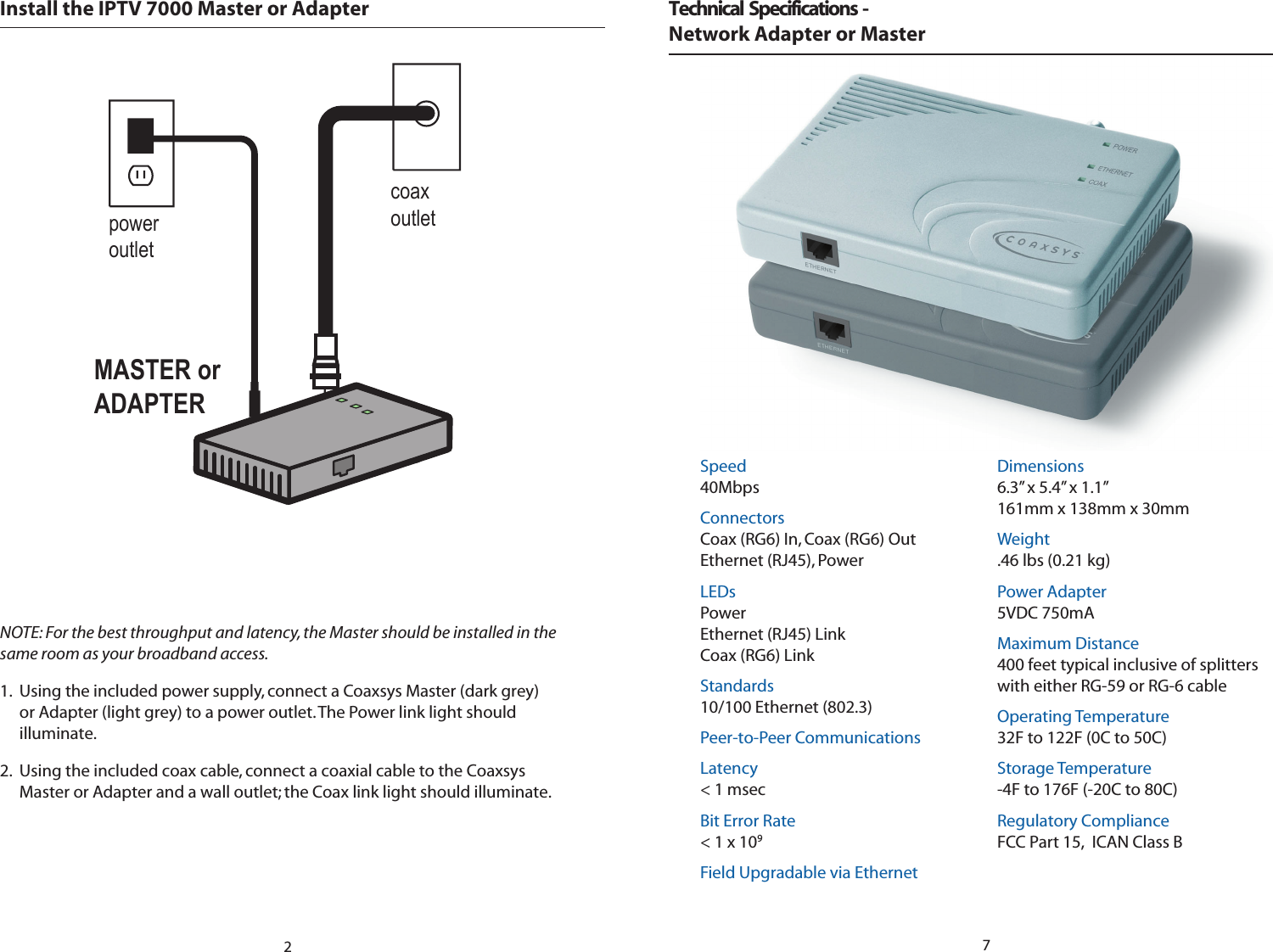 Install the IPTV 7000 Master or AdaptercoaxoutletMASTER orADAPTERpoweroutletNOTE: For the best throughput and latency, the Master should be installed in the same room as your broadband access. 1.  Using the included power supply, connect a Coaxsys Master (dark grey) or Adapter (light grey) to a power outlet. The Power link light should illuminate.  2.  Using the included coax cable, connect a coaxial cable to the Coaxsys Master or Adapter and a wall outlet; the Coax link light should illuminate. 2Speed40MbpsConnectorsCoax (RG6) In, Coax (RG6) OutEthernet (RJ45), PowerLEDsPowerEthernet (RJ45) LinkCoax (RG6) LinkStandards10/100 Ethernet (802.3)Peer-to-Peer CommunicationsLatency&lt; 1 msecBit Error Rate&lt; 1 x 109Field Upgradable via EthernetDimensions6.3” x 5.4” x 1.1”161mm x 138mm x 30mmWeight.46 lbs (0.21 kg)Power Adapter5VDC 750mA Maximum Distance400 feet typical inclusive of splitters with either RG-59 or RG-6 cableOperating Temperature32F to 122F (0C to 50C)Storage Temperature-4F to 176F (-20C to 80C)Regulatory ComplianceFCC Part 15,  ICAN Class BTechnical  Specifications  - Network Adapter or Master 7