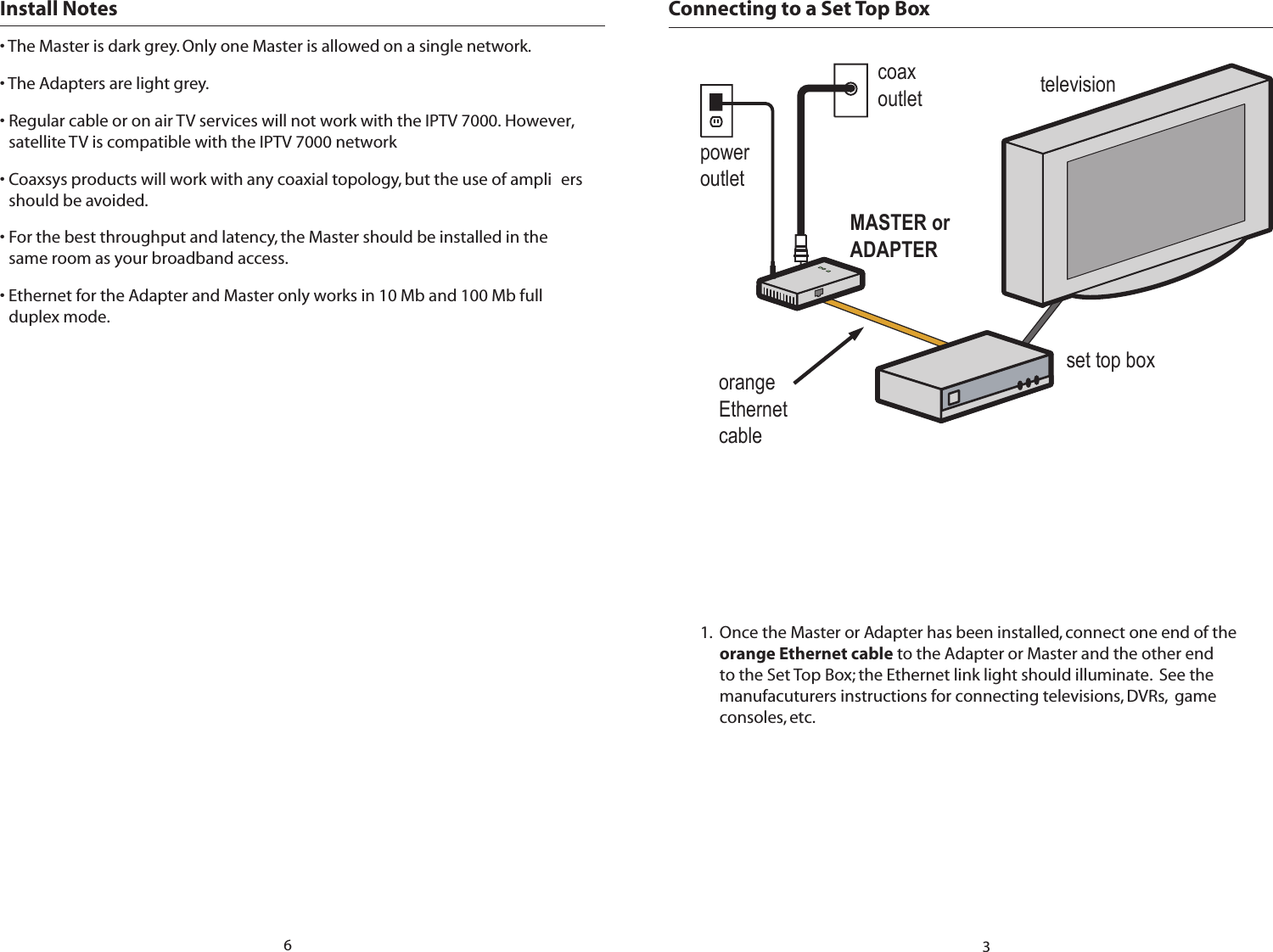 Connecting to a Set Top Box MASTER or ADAPTERset top boxtelevisioncoaxoutletpoweroutletorange Ethernet cable1.  Once the Master or Adapter has been installed, connect one end of the orange Ethernet cable to the Adapter or Master and the other end to the Set Top Box; the Ethernet link light should illuminate.  See the manufacuturers instructions for connecting televisions, DVRs,  game consoles, etc.3Install Notes • The Master is dark grey. Only one Master is allowed on a single network. • The Adapters are light grey. • Regular cable or on air TV services will not work with the IPTV 7000. However, satellite TV is compatible with the IPTV 7000 network• Coaxsys products will work with any coaxial topology, but the use of ampli ers should be avoided. • For the best throughput and latency, the Master should be installed in the same room as your broadband access. • Ethernet for the Adapter and Master only works in 10 Mb and 100 Mb full duplex mode.6