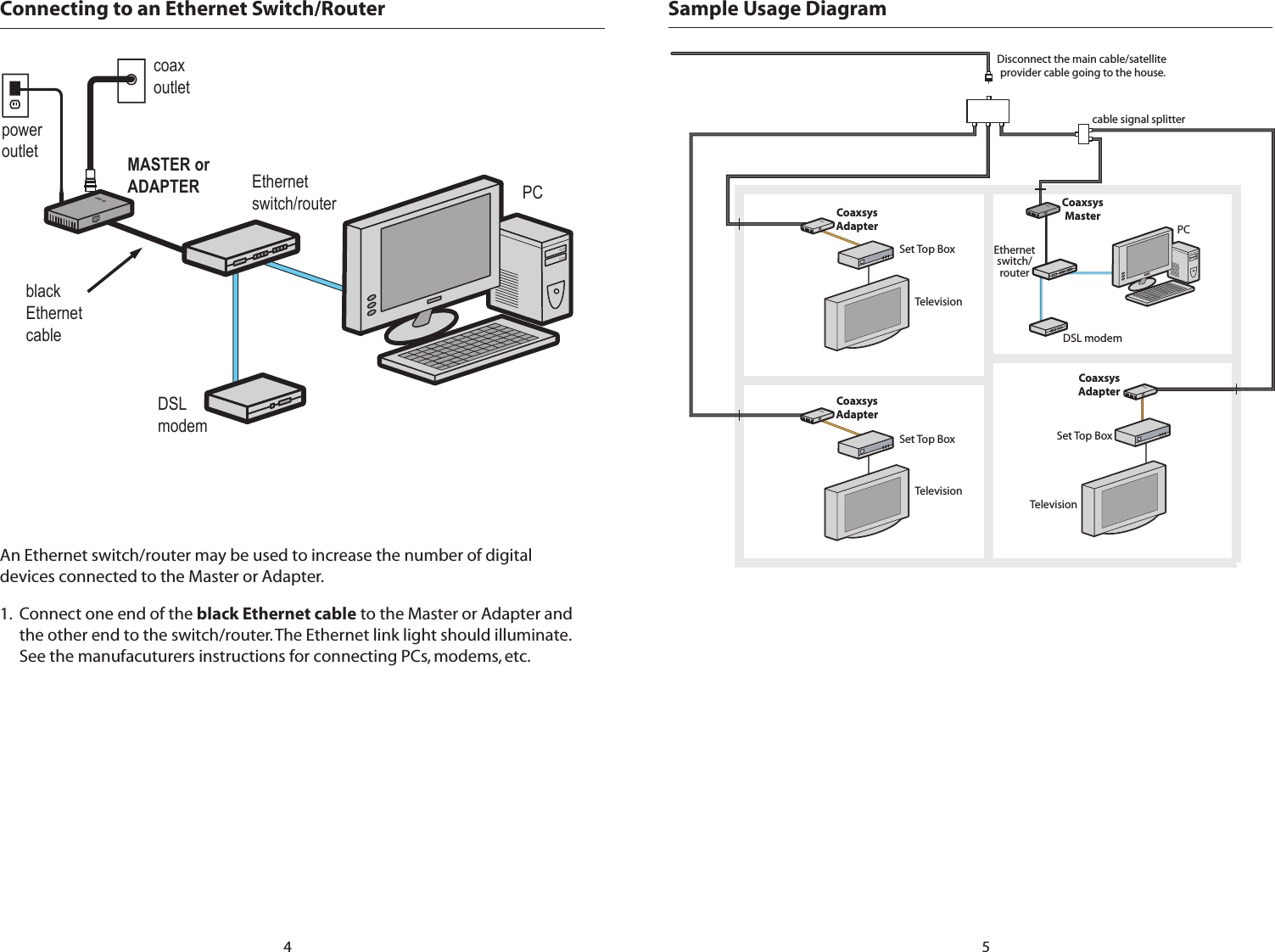 CoaxsysAdapterCoaxsysAdapterCoaxsysAdapterCoaxsysMasterEthernetswitch/routerDSL modemPCSet Top BoxSet Top BoxTelevisionTelevisionDisconnect the main cable/satellite provider cable going to the house.cable signal splitterSet Top BoxTelevisionSample Usage Diagram5Connecting to an Ethernet Switch/RouterpoweroutletcoaxoutletDSL modemPCblackEthernet cableEthernetswitch/routerMASTER or ADAPTERAn Ethernet switch/router may be used to increase the number of digital devices connected to the Master or Adapter.1.  Connect one end of the black Ethernet cable to the Master or Adapter and the other end to the switch/router. The Ethernet link light should illuminate. See the manufacuturers instructions for connecting PCs, modems, etc.4