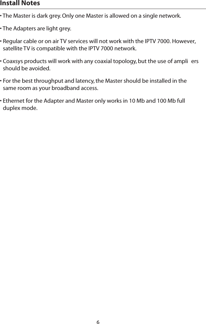 Install Notes • The Master is dark grey. Only one Master is allowed on a single network. • The Adapters are light grey. • Regular cable or on air TV services will not work with the IPTV 7000. However, satellite TV is compatible with the IPTV 7000 network.• Coaxsys products will work with any coaxial topology, but the use of ampli ers should be avoided. • For the best throughput and latency, the Master should be installed in the same room as your broadband access. • Ethernet for the Adapter and Master only works in 10 Mb and 100 Mb full duplex mode.6