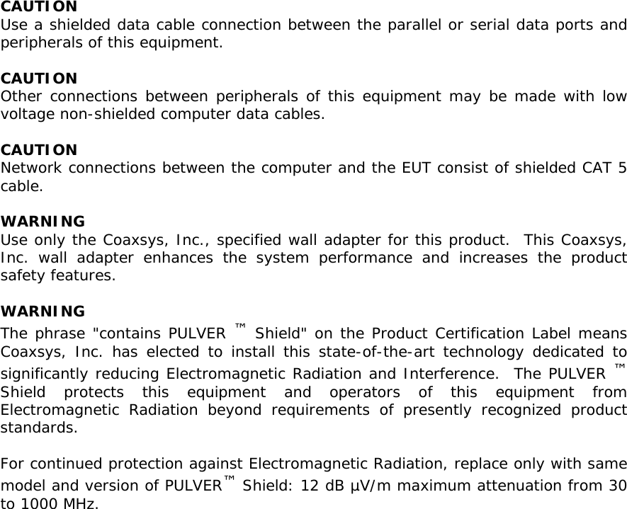 CAUTION Use a shielded data cable connection between the parallel or serial data ports and peripherals of this equipment.   CAUTION Other connections between peripherals of this equipment may be made with low voltage non-shielded computer data cables.   CAUTION Network connections between the computer and the EUT consist of shielded CAT 5 cable.   WARNING Use only the Coaxsys, Inc., specified wall adapter for this product.  This Coaxsys, Inc. wall adapter enhances the system performance and increases the product safety features.  WARNING The phrase &quot;contains PULVER ™ Shield&quot; on the Product Certification Label means Coaxsys, Inc. has elected to install this state-of-the-art technology dedicated to significantly reducing Electromagnetic Radiation and Interference.  The PULVER ™ Shield protects this equipment and operators of this equipment from Electromagnetic Radiation beyond requirements of presently recognized product standards.   For continued protection against Electromagnetic Radiation, replace only with same model and version of PULVER™ Shield: 12 dB µV/m maximum attenuation from 30 to 1000 MHz.  