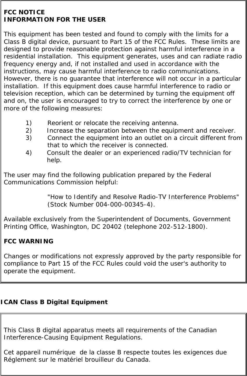 FCC NOTICE INFORMATION FOR THE USER  This equipment has been tested and found to comply with the limits for a Class B digital device, pursuant to Part 15 of the FCC Rules.  These limits are designed to provide reasonable protection against harmful interference in a residential installation.  This equipment generates, uses and can radiate radio frequency energy and, if not installed and used in accordance with the instructions, may cause harmful interference to radio communications.  However, there is no guarantee that interference will not occur in a particular installation.  If this equipment does cause harmful interference to radio or television reception, which can be determined by turning the equipment off and on, the user is encouraged to try to correct the interference by one or more of the following measures:  1)  Reorient or relocate the receiving antenna. 2)  Increase the separation between the equipment and receiver. 3)  Connect the equipment into an outlet on a circuit different from that to which the receiver is connected. 4)  Consult the dealer or an experienced radio/TV technician for help.  The user may find the following publication prepared by the Federal Communications Commission helpful:  &quot;How to Identify and Resolve Radio-TV Interference Problems&quot; (Stock Number 004-000-00345-4).  Available exclusively from the Superintendent of Documents, Government Printing Office, Washington, DC 20402 (telephone 202-512-1800).  FCC WARNING  Changes or modifications not expressly approved by the party responsible for compliance to Part 15 of the FCC Rules could void the user&apos;s authority to operate the equipment.    ICAN Class B Digital Equipment  This Class B digital apparatus meets all requirements of the Canadian Interference-Causing Equipment Regulations.  Cet appareil numérique  de la classe B respecte toutes les exigences due Réglement sur le matériel brouilleur du Canada.  