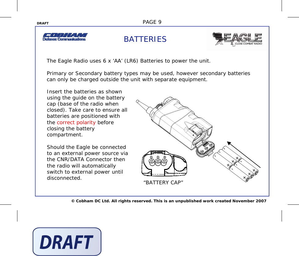 DRAFT  PAGE 9 © Cobham DC Ltd. All rights reserved. This is an unpublished work created November 2007 BATTERIES The Eagle Radio uses 6 x ‘AA’ (LR6) Batteries to power the unit.  Primary or Secondary battery types may be used, however secondary batteries can only be charged outside the unit with separate equipment.   Insert the batteries as shown using the guide on the battery cap (base of the radio when closed). Take care to ensure all batteries are positioned with the correct polarity before closing the battery compartment.  Should the Eagle be connected to an external power source via the CNR/DATA Connector then the radio will automatically switch to external power until disconnected. + - + + + + + - - - - - “BATTERY CAP” 