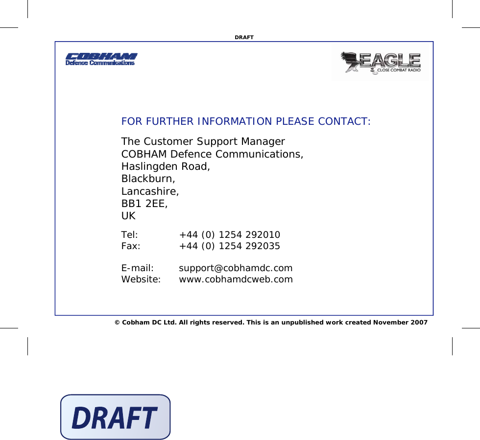 © Cobham DC Ltd. All rights reserved. This is an unpublished work created November 2007 DRAFT FOR FURTHER INFORMATION PLEASE CONTACT: The Customer Support Manager COBHAM Defence Communications, Haslingden Road, Blackburn, Lancashire, BB1 2EE, UK Tel:    +44 (0) 1254 292010 Fax:    +44 (0) 1254 292035  E-mail: support@cobhamdc.com Website: www.cobhamdcweb.com 