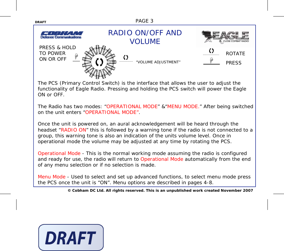 DRAFT  PAGE 3 © Cobham DC Ltd. All rights reserved. This is an unpublished work created November 2007 ROTATE PRESS RADIO ON/OFF AND VOLUME PRESS &amp; HOLD TO POWER ON OR OFF  “VOLUME ADJUSTMENT”     The PCS (Primary Control Switch) is the interface that allows the user to adjust the functionality of Eagle Radio. Pressing and holding the PCS switch will power the Eagle ON or OFF.  The Radio has two modes: “OPERATIONAL MODE” &amp;“MENU MODE.” After being switched on the unit enters “OPERATIONAL MODE”.   Once the unit is powered on, an aural acknowledgement will be heard through the headset “RADIO ON” this is followed by a warning tone if the radio is not connected to a group, this warning tone is also an indication of the units volume level. Once in operational mode the volume may be adjusted at any time by rotating the PCS.  Operational Mode - This is the normal working mode assuming the radio is configured and ready for use, the radio will return to Operational Mode automatically from the end of any menu selection or if no selection is made.  Menu Mode - Used to select and set up advanced functions, to select menu mode press the PCS once the unit is “ON”. Menu options are described in pages 4-8.      