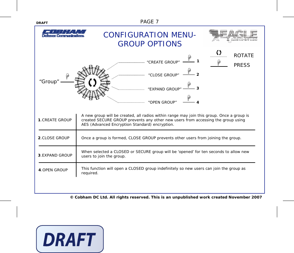 DRAFT  PAGE 7 © Cobham DC Ltd. All rights reserved. This is an unpublished work created November 2007 CONFIGURATION MENU- GROUP OPTIONS 2.CLOSE GROUP 3.EXPAND GROUP 4.OPEN GROUP 1.CREATE GROUP  A new group will be created, all radios within range may join this group. Once a group is created SECURE GROUP prevents any other new users from accessing the group using AES (Advanced Encryption Standard) encryption. Once a group is formed, CLOSE GROUP prevents other users from joining the group. When selected a CLOSED or SECURE group will be ‘opened’ for ten seconds to allow new users to join the group. This function will open a CLOSED group indefinitely so new users can join the group as required. “Group” 1 2 3 4  “CREATE GROUP” “CLOSE GROUP” “EXPAND GROUP” “OPEN GROUP”     ROTATE PRESS    