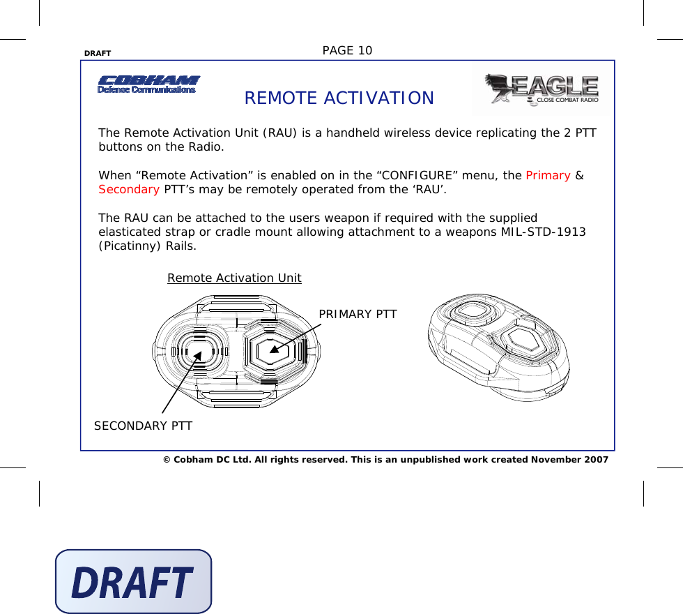 DRAFT  PAGE 10 © Cobham DC Ltd. All rights reserved. This is an unpublished work created November 2007 REMOTE ACTIVATION The Remote Activation Unit (RAU) is a handheld wireless device replicating the 2 PTT buttons on the Radio.   When “Remote Activation” is enabled on in the “CONFIGURE” menu, the Primary &amp; Secondary PTT’s may be remotely operated from the ‘RAU’.   The RAU can be attached to the users weapon if required with the supplied elasticated strap or cradle mount allowing attachment to a weapons MIL-STD-1913 (Picatinny) Rails.      Remote Activation Unit  PRIMARY PTT SECONDARY PTT 