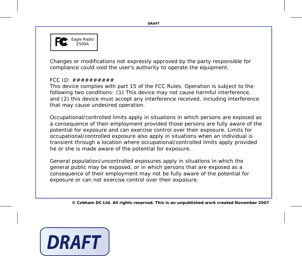 © Cobham DC Ltd. All rights reserved. This is an unpublished work created November 2007 DRAFT Changes or modifications not expressly approved by the party responsible for compliance could void the user&apos;s authority to operate the equipment.  FCC ID: ########## This device complies with part 15 of the FCC Rules. Operation is subject to the following two conditions: (1) This device may not cause harmful interference, and (2) this device must accept any interference received, including interference that may cause undesired operation.  Occupational/controlled limits apply in situations in which persons are exposed as a consequence of their employment provided those persons are fully aware of the potential for exposure and can exercise control over their exposure. Limits for occupational/controlled exposure also apply in situations when an individual is transient through a location where occupational/controlled limits apply provided he or she is made aware of the potential for exposure.  General population/uncontrolled exposures apply in situations in which the general public may be exposed, or in which persons that are exposed as a consequence of their employment may not be fully aware of the potential for exposure or can not exercise control over their exposure. Eagle Radio Z500A 