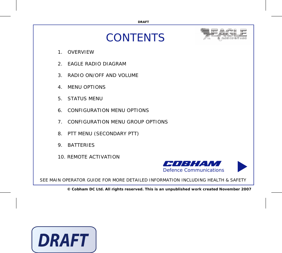 © Cobham DC Ltd. All rights reserved. This is an unpublished work created November 2007 DRAFT CONTENTS 1.   OVERVIEW  2.   EAGLE RADIO DIAGRAM  3.   RADIO ON/OFF AND VOLUME  4.   MENU OPTIONS  5.   STATUS MENU  6.   CONFIGURATION MENU OPTIONS  7.   CONFIGURATION MENU GROUP OPTIONS  8.   PTT MENU (SECONDARY PTT)  9.   BATTERIES  10. REMOTE ACTIVATION  Defence Communications SEE MAIN OPERATOR GUIDE FOR MORE DETAILED INFORMATION INCLUDING HEALTH &amp; SAFETY 