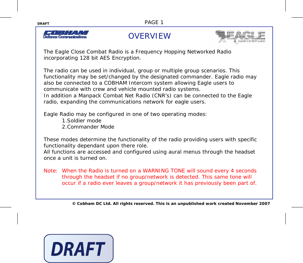 DRAFT  PAGE 1 © Cobham DC Ltd. All rights reserved. This is an unpublished work created November 2007 OVERVIEW The Eagle Close Combat Radio is a Frequency Hopping Networked Radio incorporating 128 bit AES Encryption.   The radio can be used in individual, group or multiple group scenarios. This functionality may be set/changed by the designated commander. Eagle radio may also be connected to a COBHAM Intercom system allowing Eagle users to communicate with crew and vehicle mounted radio systems.  In addition a Manpack Combat Net Radio (CNR’s) can be connected to the Eagle radio, expanding the communications network for eagle users.  Eagle Radio may be configured in one of two operating modes:         1.Soldier mode         2.Commander Mode  These modes determine the functionality of the radio providing users with specific functionality dependant upon there role. All functions are accessed and configured using aural menus through the headset once a unit is turned on.   Note:  When the Radio is turned on a WARNING TONE will sound every 4 seconds   through the headset if no group/network is detected. This same tone will   occur if a radio ever leaves a group/network it has previously been part of.  