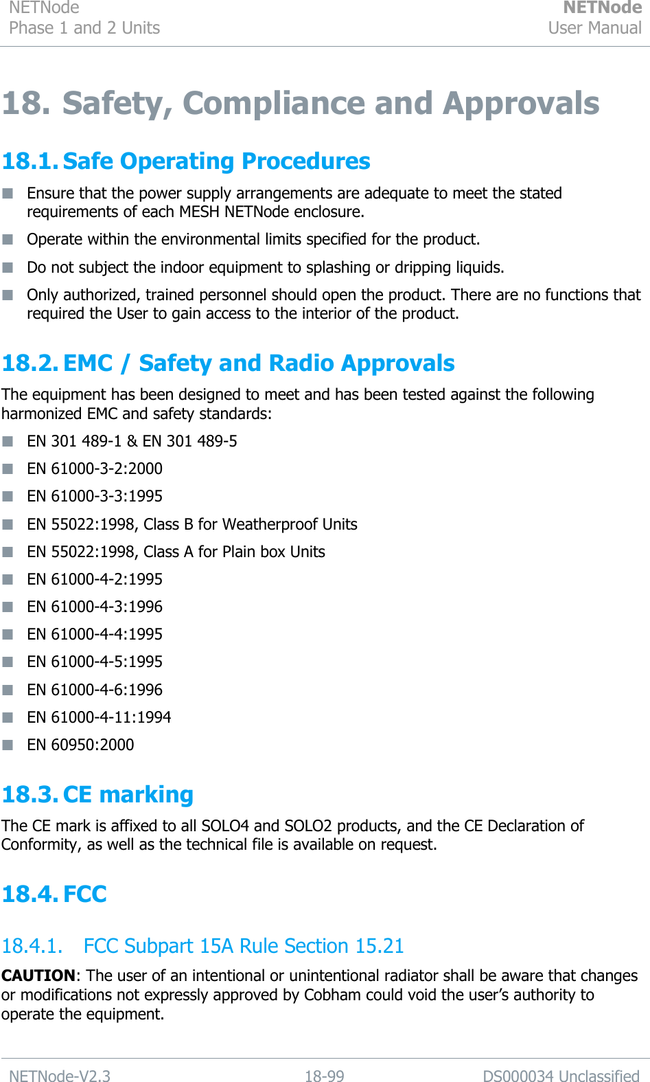 NETNode Phase 1 and 2 Units  NETNode User Manual  NETNode-V2.3 18-99 DS000034 Unclassified  18. Safety, Compliance and Approvals 18.1. Safe Operating Procedures  Ensure that the power supply arrangements are adequate to meet the stated requirements of each MESH NETNode enclosure.  Operate within the environmental limits specified for the product.  Do not subject the indoor equipment to splashing or dripping liquids.  Only authorized, trained personnel should open the product. There are no functions that required the User to gain access to the interior of the product. 18.2. EMC / Safety and Radio Approvals The equipment has been designed to meet and has been tested against the following harmonized EMC and safety standards:  EN 301 489-1 &amp; EN 301 489-5  EN 61000-3-2:2000  EN 61000-3-3:1995  EN 55022:1998, Class B for Weatherproof Units  EN 55022:1998, Class A for Plain box Units  EN 61000-4-2:1995  EN 61000-4-3:1996  EN 61000-4-4:1995  EN 61000-4-5:1995  EN 61000-4-6:1996  EN 61000-4-11:1994  EN 60950:2000 18.3. CE marking The CE mark is affixed to all SOLO4 and SOLO2 products, and the CE Declaration of Conformity, as well as the technical file is available on request. 18.4. FCC 18.4.1. FCC Subpart 15A Rule Section 15.21 CAUTION: The user of an intentional or unintentional radiator shall be aware that changes or modifications not expressly approved by Cobham could void the user‟s authority to operate the equipment.  