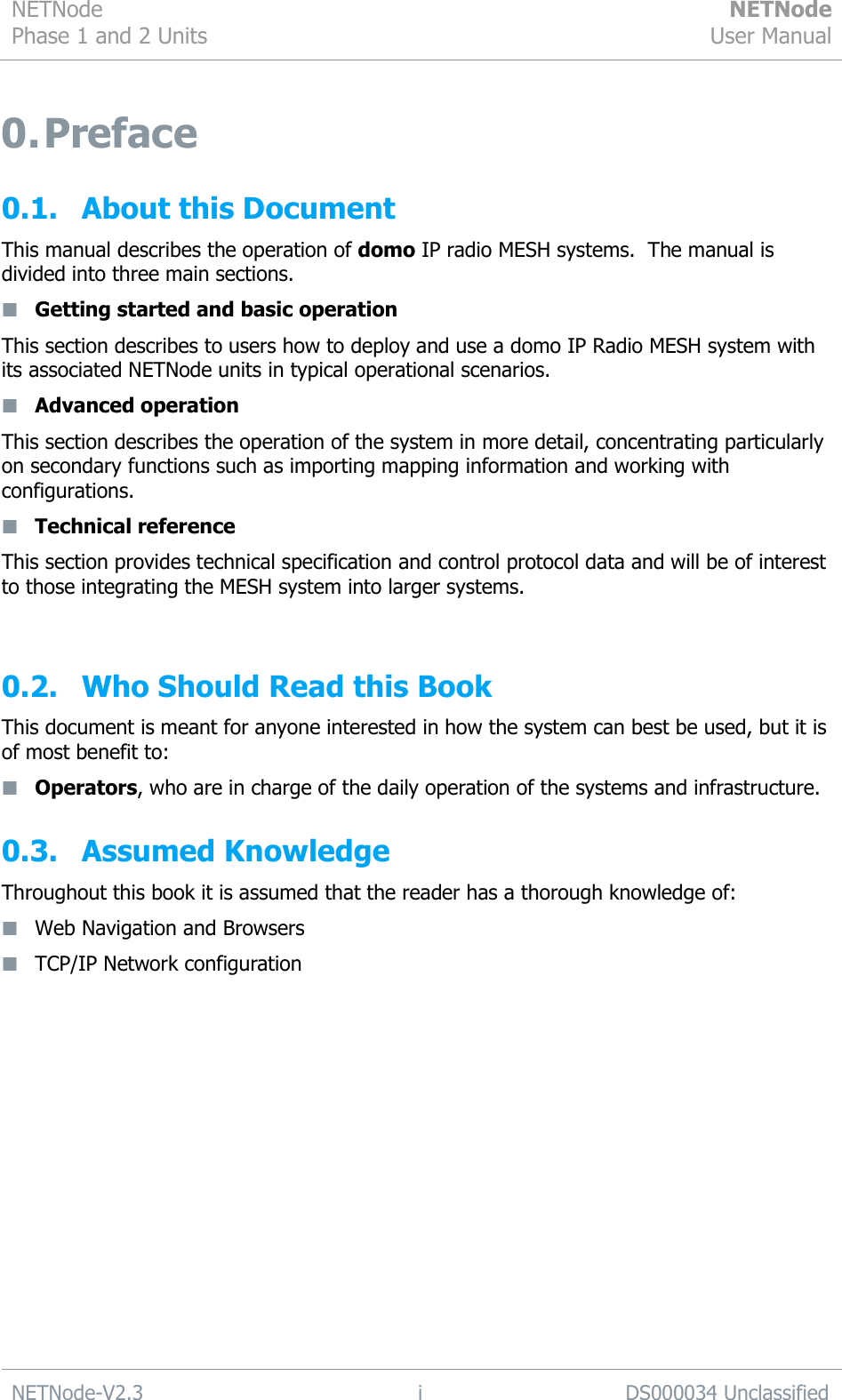 NETNode Phase 1 and 2 Units  NETNode User Manual  NETNode-V2.3 i DS000034 Unclassified  0. Preface 0.1. About this Document This manual describes the operation of domo IP radio MESH systems.  The manual is divided into three main sections.  Getting started and basic operation This section describes to users how to deploy and use a domo IP Radio MESH system with its associated NETNode units in typical operational scenarios.  Advanced operation This section describes the operation of the system in more detail, concentrating particularly on secondary functions such as importing mapping information and working with configurations.  Technical reference This section provides technical specification and control protocol data and will be of interest to those integrating the MESH system into larger systems.  0.2. Who Should Read this Book This document is meant for anyone interested in how the system can best be used, but it is of most benefit to:  Operators, who are in charge of the daily operation of the systems and infrastructure. 0.3. Assumed Knowledge  Throughout this book it is assumed that the reader has a thorough knowledge of:  Web Navigation and Browsers  TCP/IP Network configuration   