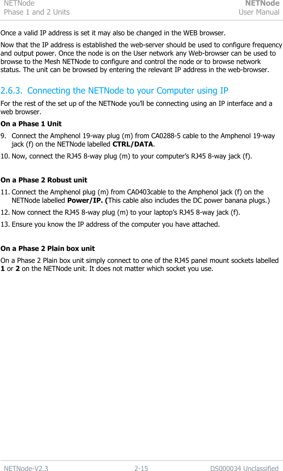 NETNode Phase 1 and 2 Units  NETNode User Manual  NETNode-V2.3 2-15 DS000034 Unclassified  Once a valid IP address is set it may also be changed in the WEB browser. Now that the IP address is established the web-server should be used to configure frequency and output power. Once the node is on the User network any Web-browser can be used to browse to the Mesh NETNode to configure and control the node or to browse network status. The unit can be browsed by entering the relevant IP address in the web-browser. 2.6.3. Connecting the NETNode to your Computer using IP For the rest of the set up of the NETNode you‟ll be connecting using an IP interface and a web browser. On a Phase 1 Unit 9. Connect the Amphenol 19-way plug (m) from CA0288-5 cable to the Amphenol 19-way jack (f) on the NETNode labelled CTRL/DATA. 10. Now, connect the RJ45 8-way plug (m) to your computer‟s RJ45 8-way jack (f).  On a Phase 2 Robust unit 11. Connect the Amphenol plug (m) from CA0403cable to the Amphenol jack (f) on the NETNode labelled Power/IP. (This cable also includes the DC power banana plugs.) 12. Now connect the RJ45 8-way plug (m) to your laptop‟s RJ45 8-way jack (f). 13. Ensure you know the IP address of the computer you have attached.  On a Phase 2 Plain box unit On a Phase 2 Plain box unit simply connect to one of the RJ45 panel mount sockets labelled 1 or 2 on the NETNode unit. It does not matter which socket you use. 