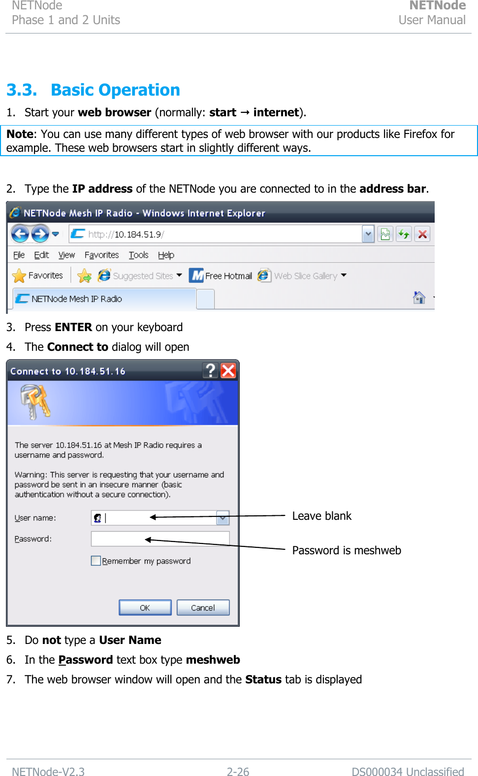 NETNode Phase 1 and 2 Units  NETNode User Manual  NETNode-V2.3 2-26 DS000034 Unclassified   3.3. Basic Operation 1. Start your web browser (normally: start  internet). Note: You can use many different types of web browser with our products like Firefox for example. These web browsers start in slightly different ways.  2. Type the IP address of the NETNode you are connected to in the address bar.  3. Press ENTER on your keyboard 4. The Connect to dialog will open  5. Do not type a User Name 6. In the Password text box type meshweb 7. The web browser window will open and the Status tab is displayed Leave blank Password is meshweb 