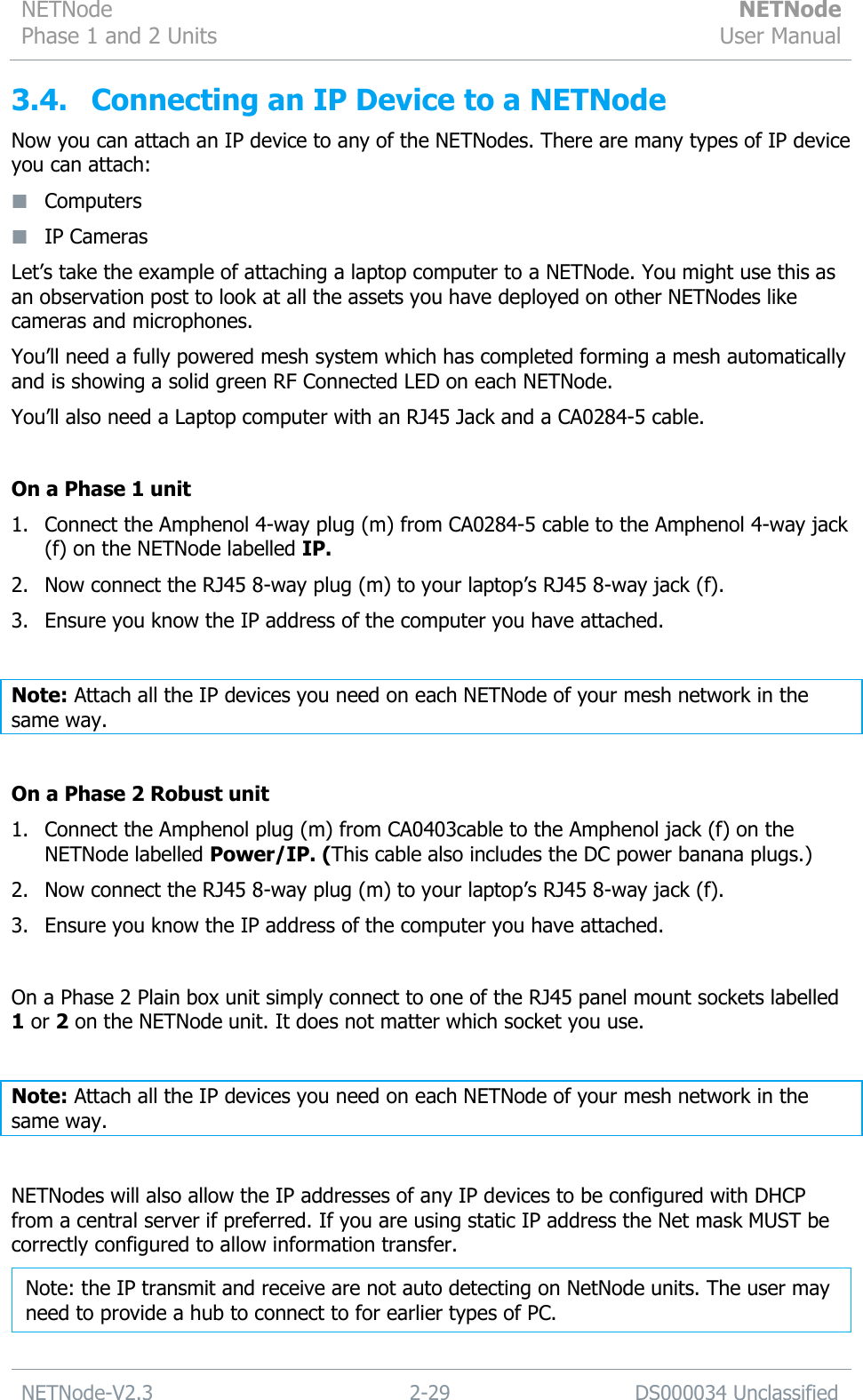 NETNode Phase 1 and 2 Units  NETNode User Manual  NETNode-V2.3 2-29 DS000034 Unclassified  3.4. Connecting an IP Device to a NETNode Now you can attach an IP device to any of the NETNodes. There are many types of IP device you can attach:  Computers  IP Cameras Let‟s take the example of attaching a laptop computer to a NETNode. You might use this as an observation post to look at all the assets you have deployed on other NETNodes like cameras and microphones. You‟ll need a fully powered mesh system which has completed forming a mesh automatically and is showing a solid green RF Connected LED on each NETNode. You‟ll also need a Laptop computer with an RJ45 Jack and a CA0284-5 cable.  On a Phase 1 unit 1. Connect the Amphenol 4-way plug (m) from CA0284-5 cable to the Amphenol 4-way jack (f) on the NETNode labelled IP. 2. Now connect the RJ45 8-way plug (m) to your laptop‟s RJ45 8-way jack (f). 3. Ensure you know the IP address of the computer you have attached.  Note: Attach all the IP devices you need on each NETNode of your mesh network in the same way.  On a Phase 2 Robust unit 1. Connect the Amphenol plug (m) from CA0403cable to the Amphenol jack (f) on the NETNode labelled Power/IP. (This cable also includes the DC power banana plugs.) 2. Now connect the RJ45 8-way plug (m) to your laptop‟s RJ45 8-way jack (f). 3. Ensure you know the IP address of the computer you have attached.  On a Phase 2 Plain box unit simply connect to one of the RJ45 panel mount sockets labelled 1 or 2 on the NETNode unit. It does not matter which socket you use.  Note: Attach all the IP devices you need on each NETNode of your mesh network in the same way.  NETNodes will also allow the IP addresses of any IP devices to be configured with DHCP from a central server if preferred. If you are using static IP address the Net mask MUST be correctly configured to allow information transfer.  Note: the IP transmit and receive are not auto detecting on NetNode units. The user may need to provide a hub to connect to for earlier types of PC. 