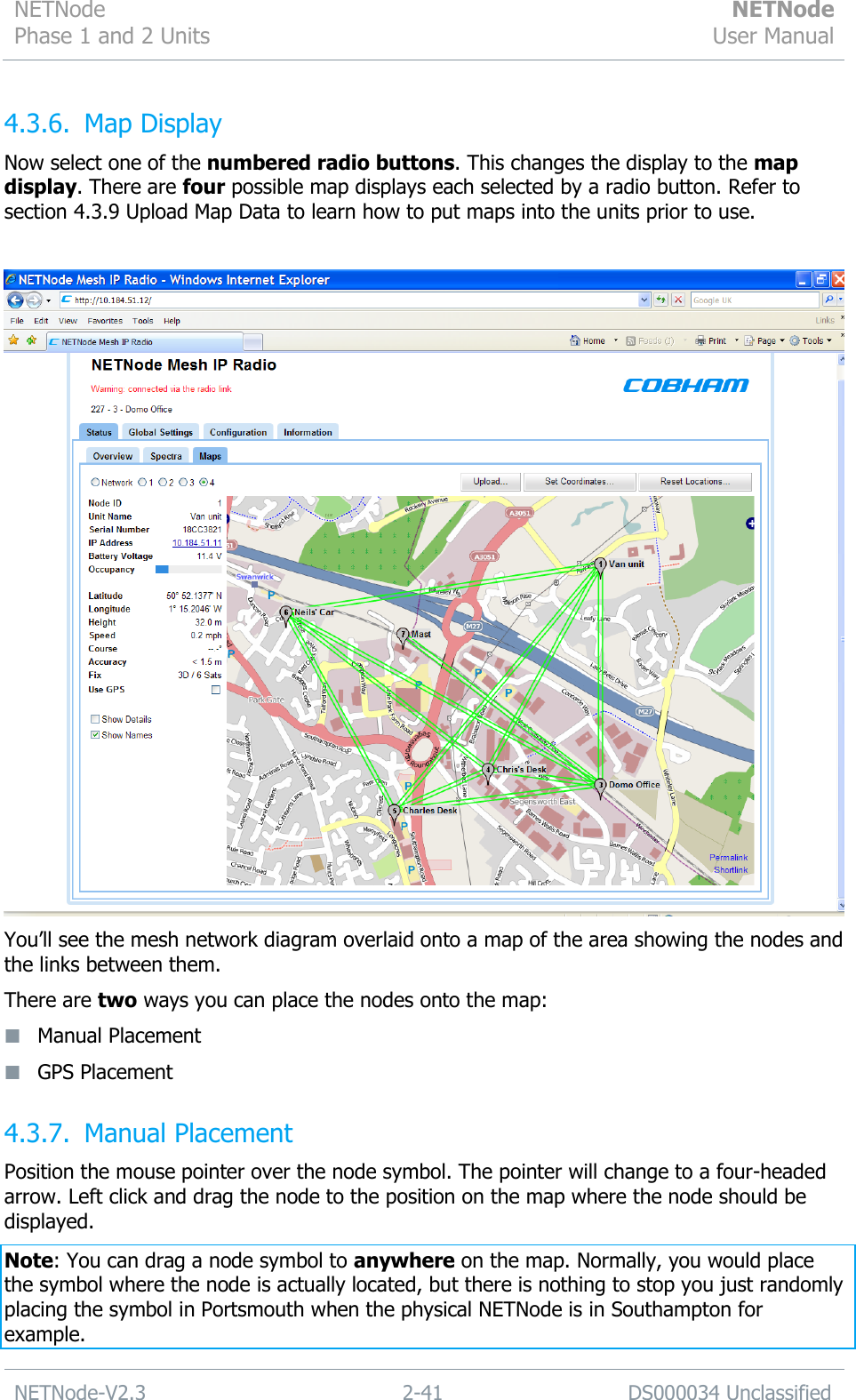NETNode Phase 1 and 2 Units  NETNode User Manual  NETNode-V2.3 2-41 DS000034 Unclassified  4.3.6. Map Display Now select one of the numbered radio buttons. This changes the display to the map display. There are four possible map displays each selected by a radio button. Refer to section 4.3.9 Upload Map Data to learn how to put maps into the units prior to use.   You‟ll see the mesh network diagram overlaid onto a map of the area showing the nodes and the links between them. There are two ways you can place the nodes onto the map:  Manual Placement  GPS Placement 4.3.7. Manual Placement Position the mouse pointer over the node symbol. The pointer will change to a four-headed arrow. Left click and drag the node to the position on the map where the node should be displayed. Note: You can drag a node symbol to anywhere on the map. Normally, you would place the symbol where the node is actually located, but there is nothing to stop you just randomly placing the symbol in Portsmouth when the physical NETNode is in Southampton for example. 