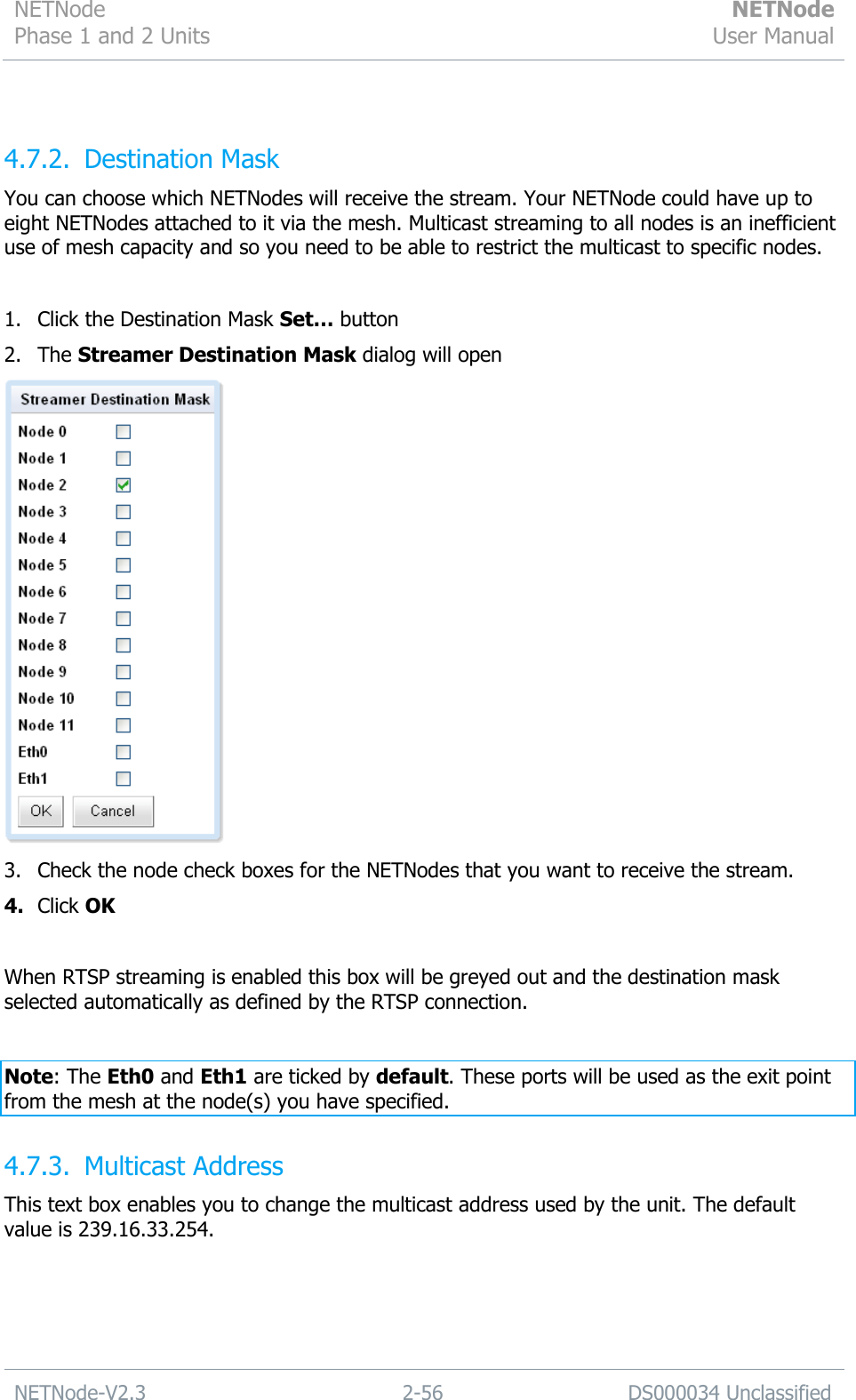 NETNode Phase 1 and 2 Units  NETNode User Manual  NETNode-V2.3 2-56 DS000034 Unclassified   4.7.2. Destination Mask You can choose which NETNodes will receive the stream. Your NETNode could have up to eight NETNodes attached to it via the mesh. Multicast streaming to all nodes is an inefficient use of mesh capacity and so you need to be able to restrict the multicast to specific nodes.  1. Click the Destination Mask Set… button 2. The Streamer Destination Mask dialog will open  3. Check the node check boxes for the NETNodes that you want to receive the stream. 4. Click OK  When RTSP streaming is enabled this box will be greyed out and the destination mask selected automatically as defined by the RTSP connection.  Note: The Eth0 and Eth1 are ticked by default. These ports will be used as the exit point from the mesh at the node(s) you have specified. 4.7.3. Multicast Address This text box enables you to change the multicast address used by the unit. The default value is 239.16.33.254. 