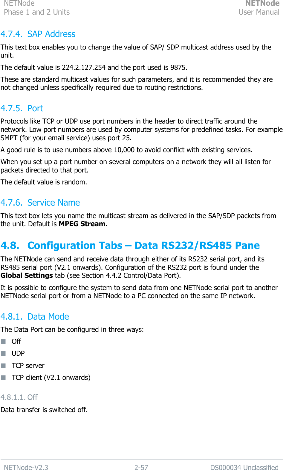 NETNode Phase 1 and 2 Units  NETNode User Manual  NETNode-V2.3 2-57 DS000034 Unclassified  4.7.4. SAP Address This text box enables you to change the value of SAP/ SDP multicast address used by the unit. The default value is 224.2.127.254 and the port used is 9875. These are standard multicast values for such parameters, and it is recommended they are not changed unless specifically required due to routing restrictions. 4.7.5. Port Protocols like TCP or UDP use port numbers in the header to direct traffic around the network. Low port numbers are used by computer systems for predefined tasks. For example SMPT (for your email service) uses port 25. A good rule is to use numbers above 10,000 to avoid conflict with existing services. When you set up a port number on several computers on a network they will all listen for packets directed to that port. The default value is random. 4.7.6. Service Name This text box lets you name the multicast stream as delivered in the SAP/SDP packets from the unit. Default is MPEG Stream. 4.8. Configuration Tabs – Data RS232/RS485 Pane The NETNode can send and receive data through either of its RS232 serial port, and its RS485 serial port (V2.1 onwards). Configuration of the RS232 port is found under the Global Settings tab (see Section 4.4.2 Control/Data Port). It is possible to configure the system to send data from one NETNode serial port to another NETNode serial port or from a NETNode to a PC connected on the same IP network. 4.8.1. Data Mode The Data Port can be configured in three ways:  Off  UDP  TCP server  TCP client (V2.1 onwards) 4.8.1.1. Off Data transfer is switched off. 