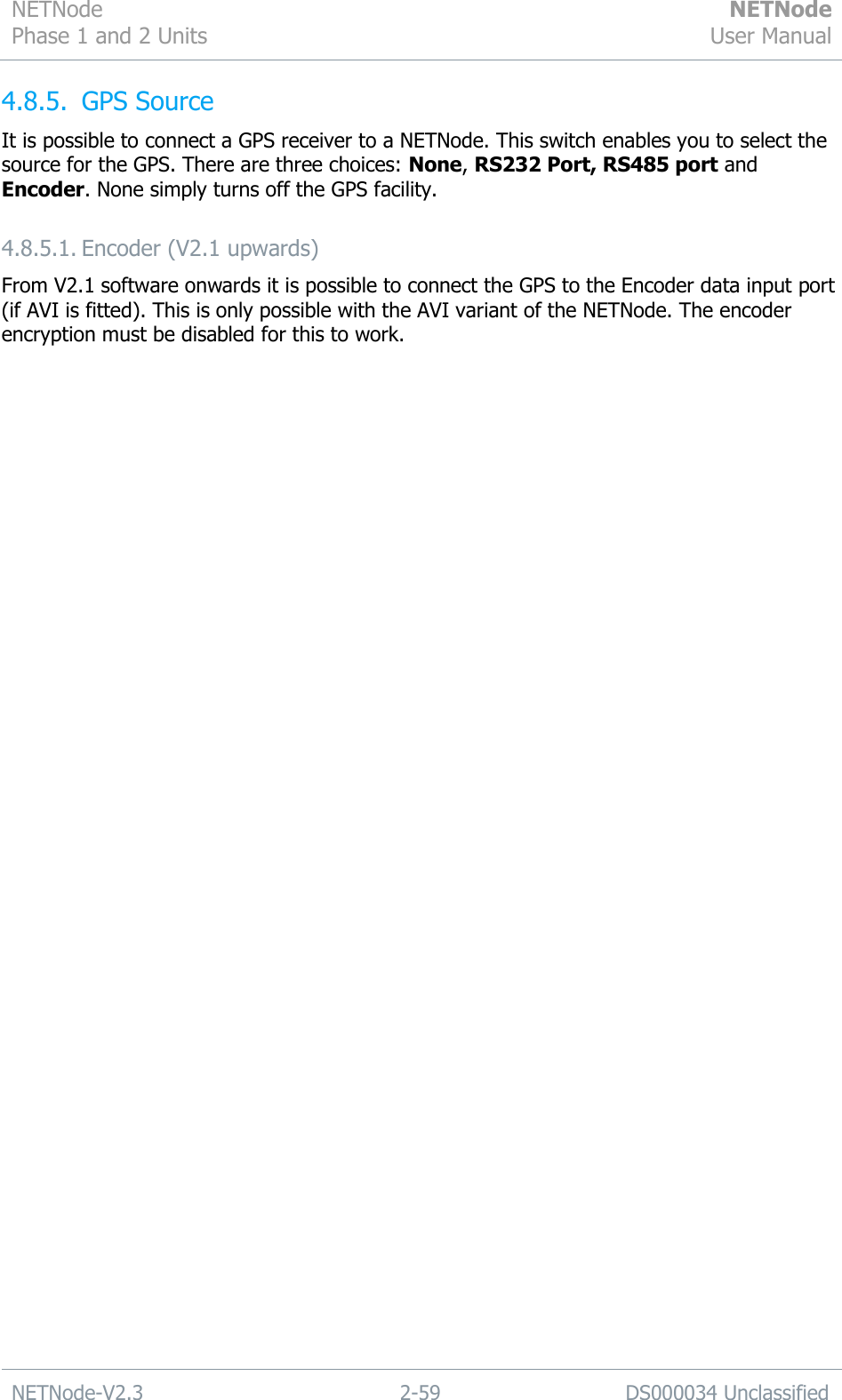 NETNode Phase 1 and 2 Units  NETNode User Manual  NETNode-V2.3 2-59 DS000034 Unclassified  4.8.5. GPS Source It is possible to connect a GPS receiver to a NETNode. This switch enables you to select the source for the GPS. There are three choices: None, RS232 Port, RS485 port and Encoder. None simply turns off the GPS facility. 4.8.5.1. Encoder (V2.1 upwards) From V2.1 software onwards it is possible to connect the GPS to the Encoder data input port (if AVI is fitted). This is only possible with the AVI variant of the NETNode. The encoder encryption must be disabled for this to work. 