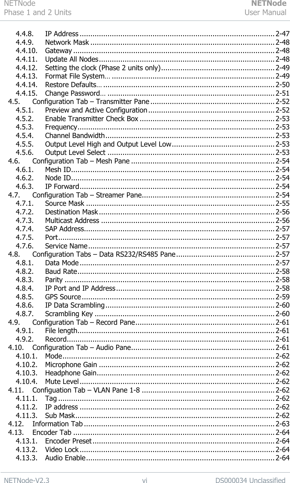 NETNode Phase 1 and 2 Units  NETNode User Manual  NETNode-V2.3 vi DS000034 Unclassified  4.4.8. IP Address ........................................................................................... 2-47 4.4.9. Network Mask ...................................................................................... 2-48 4.4.10. Gateway .............................................................................................. 2-48 4.4.11. Update All Nodes .................................................................................. 2-48 4.4.12. Setting the clock (Phase 2 units only) ..................................................... 2-49 4.4.13. Format File System… ............................................................................ 2-49 4.4.14. Restore Defaults… ................................................................................ 2-50 4.4.15. Change Password… .............................................................................. 2-51 4.5. Configuration Tab – Transmitter Pane .......................................................... 2-52 4.5.1. Preview and Active Configuration ........................................................... 2-52 4.5.2. Enable Transmitter Check Box ............................................................... 2-53 4.5.3. Frequency ............................................................................................ 2-53 4.5.4. Channel Bandwidth ............................................................................... 2-53 4.5.5. Output Level High and Output Level Low ................................................ 2-53 4.5.6. Output Level Select .............................................................................. 2-53 4.6. Configuration Tab – Mesh Pane ................................................................... 2-54 4.6.1. Mesh ID ............................................................................................... 2-54 4.6.2. Node ID ............................................................................................... 2-54 4.6.3. IP Forward ........................................................................................... 2-54 4.7. Configuration Tab – Streamer Pane .............................................................. 2-54 4.7.1. Source Mask ........................................................................................ 2-55 4.7.2. Destination Mask .................................................................................. 2-56 4.7.3. Multicast Address ................................................................................. 2-56 4.7.4. SAP Address ......................................................................................... 2-57 4.7.5. Port ..................................................................................................... 2-57 4.7.6. Service Name ....................................................................................... 2-57 4.8. Configuration Tabs – Data RS232/RS485 Pane .............................................. 2-57 4.8.1. Data Mode ........................................................................................... 2-57 4.8.2. Baud Rate ............................................................................................ 2-58 4.8.3. Parity .................................................................................................. 2-58 4.8.4. IP Port and IP Address .......................................................................... 2-58 4.8.5. GPS Source .......................................................................................... 2-59 4.8.6. IP Data Scrambling ............................................................................... 2-60 4.8.7. Scrambling Key .................................................................................... 2-60 4.9. Configuration Tab – Record Pane ................................................................. 2-61 4.9.1. File length ............................................................................................ 2-61 4.9.2. Record ................................................................................................. 2-61 4.10. Configuration Tab – Audio Pane ................................................................... 2-61 4.10.1. Mode ................................................................................................... 2-62 4.10.2. Microphone Gain .................................................................................. 2-62 4.10.3. Headphone Gain ................................................................................... 2-62 4.10.4. Mute Level ........................................................................................... 2-62 4.11. Configuation Tab – VLAN Pane 1-8 .............................................................. 2-62 4.11.1. Tag ..................................................................................................... 2-62 4.11.2. IP address ........................................................................................... 2-62 4.11.3. Sub Mask ............................................................................................. 2-62 4.12. Information Tab ......................................................................................... 2-63 4.13. Encoder Tab .............................................................................................. 2-64 4.13.1. Encoder Preset ..................................................................................... 2-64 4.13.2. Video Lock ........................................................................................... 2-64 4.13.3. Audio Enable ........................................................................................ 2-64 