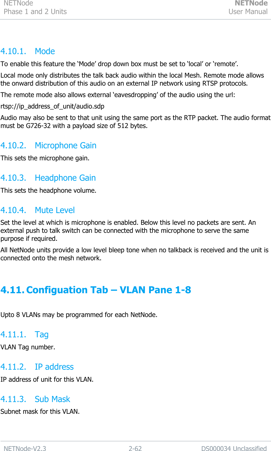 NETNode Phase 1 and 2 Units  NETNode User Manual  NETNode-V2.3 2-62 DS000034 Unclassified   4.10.1. Mode To enable this feature the „Mode‟ drop down box must be set to „local‟ or „remote‟. Local mode only distributes the talk back audio within the local Mesh. Remote mode allows the onward distribution of this audio on an external IP network using RTSP protocols. The remote mode also allows external „eavesdropping‟ of the audio using the url:  rtsp://ip_address_of_unit/audio.sdp Audio may also be sent to that unit using the same port as the RTP packet. The audio format must be G726-32 with a payload size of 512 bytes. 4.10.2. Microphone Gain This sets the microphone gain. 4.10.3. Headphone Gain This sets the headphone volume. 4.10.4. Mute Level Set the level at which is microphone is enabled. Below this level no packets are sent. An external push to talk switch can be connected with the microphone to serve the same purpose if required. All NetNode units provide a low level bleep tone when no talkback is received and the unit is connected onto the mesh network.  4.11. Configuation Tab – VLAN Pane 1-8  Upto 8 VLANs may be programmed for each NetNode. 4.11.1. Tag VLAN Tag number. 4.11.2. IP address IP address of unit for this VLAN. 4.11.3. Sub Mask Subnet mask for this VLAN. 