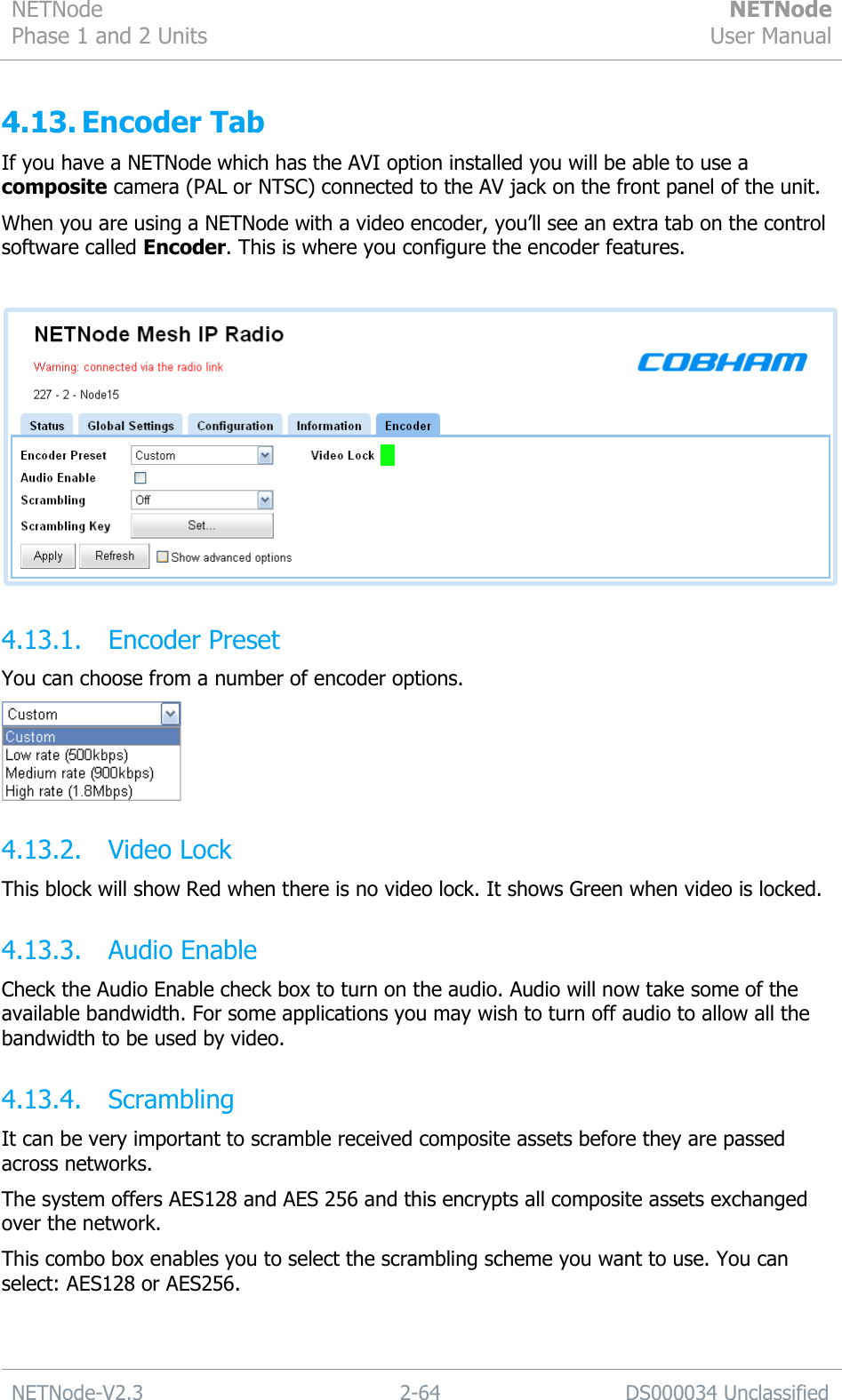 NETNode Phase 1 and 2 Units  NETNode User Manual  NETNode-V2.3 2-64 DS000034 Unclassified  4.13. Encoder Tab If you have a NETNode which has the AVI option installed you will be able to use a composite camera (PAL or NTSC) connected to the AV jack on the front panel of the unit. When you are using a NETNode with a video encoder, you‟ll see an extra tab on the control software called Encoder. This is where you configure the encoder features.   4.13.1. Encoder Preset You can choose from a number of encoder options.  4.13.2. Video Lock This block will show Red when there is no video lock. It shows Green when video is locked. 4.13.3. Audio Enable Check the Audio Enable check box to turn on the audio. Audio will now take some of the available bandwidth. For some applications you may wish to turn off audio to allow all the bandwidth to be used by video. 4.13.4. Scrambling It can be very important to scramble received composite assets before they are passed across networks. The system offers AES128 and AES 256 and this encrypts all composite assets exchanged over the network. This combo box enables you to select the scrambling scheme you want to use. You can select: AES128 or AES256. 