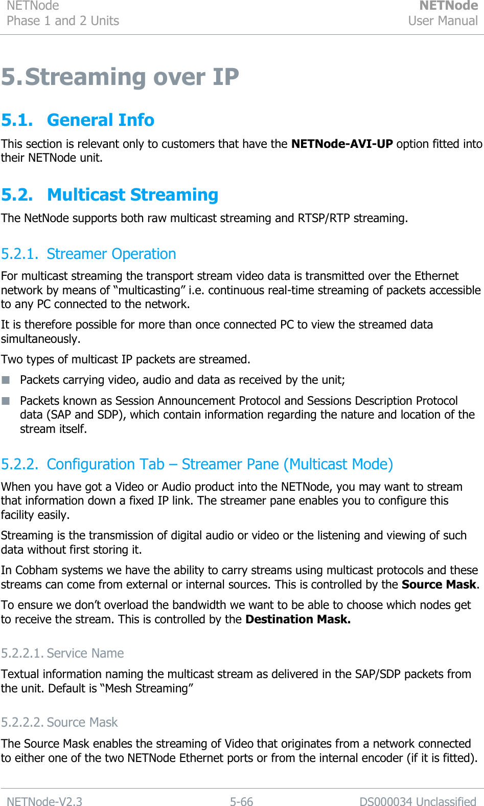 NETNode Phase 1 and 2 Units  NETNode User Manual  NETNode-V2.3 5-66 DS000034 Unclassified  5. Streaming over IP 5.1. General Info This section is relevant only to customers that have the NETNode-AVI-UP option fitted into their NETNode unit. 5.2. Multicast Streaming The NetNode supports both raw multicast streaming and RTSP/RTP streaming. 5.2.1. Streamer Operation For multicast streaming the transport stream video data is transmitted over the Ethernet network by means of “multicasting” i.e. continuous real-time streaming of packets accessible to any PC connected to the network. It is therefore possible for more than once connected PC to view the streamed data simultaneously. Two types of multicast IP packets are streamed.  Packets carrying video, audio and data as received by the unit;  Packets known as Session Announcement Protocol and Sessions Description Protocol data (SAP and SDP), which contain information regarding the nature and location of the stream itself. 5.2.2. Configuration Tab – Streamer Pane (Multicast Mode) When you have got a Video or Audio product into the NETNode, you may want to stream that information down a fixed IP link. The streamer pane enables you to configure this facility easily. Streaming is the transmission of digital audio or video or the listening and viewing of such data without first storing it. In Cobham systems we have the ability to carry streams using multicast protocols and these streams can come from external or internal sources. This is controlled by the Source Mask.  To ensure we don‟t overload the bandwidth we want to be able to choose which nodes get to receive the stream. This is controlled by the Destination Mask. 5.2.2.1. Service Name Textual information naming the multicast stream as delivered in the SAP/SDP packets from the unit. Default is “Mesh Streaming” 5.2.2.2. Source Mask The Source Mask enables the streaming of Video that originates from a network connected to either one of the two NETNode Ethernet ports or from the internal encoder (if it is fitted). 