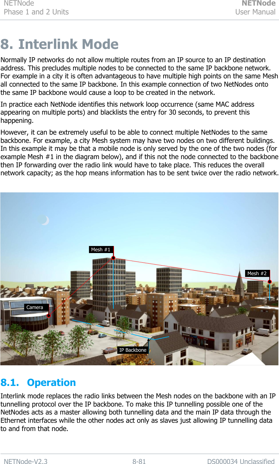 NETNode Phase 1 and 2 Units  NETNode User Manual  NETNode-V2.3 8-81 DS000034 Unclassified  8.  Interlink Mode Normally IP networks do not allow multiple routes from an IP source to an IP destination address. This precludes multiple nodes to be connected to the same IP backbone network. For example in a city it is often advantageous to have multiple high points on the same Mesh all connected to the same IP backbone. In this example connection of two NetNodes onto the same IP backbone would cause a loop to be created in the network.  In practice each NetNode identifies this network loop occurrence (same MAC address appearing on multiple ports) and blacklists the entry for 30 seconds, to prevent this happening. However, it can be extremely useful to be able to connect multiple NetNodes to the same backbone. For example, a city Mesh system may have two nodes on two different buildings. In this example it may be that a mobile node is only served by the one of the two nodes (for example Mesh #1 in the diagram below), and if this not the node connected to the backbone then IP forwarding over the radio link would have to take place. This reduces the overall network capacity; as the hop means information has to be sent twice over the radio network.   8.1. Operation Interlink mode replaces the radio links between the Mesh nodes on the backbone with an IP tunnelling protocol over the IP backbone. To make this IP tunnelling possible one of the NetNodes acts as a master allowing both tunnelling data and the main IP data through the Ethernet interfaces while the other nodes act only as slaves just allowing IP tunnelling data to and from that node.  Mesh #1 Mesh #2 Camera IP Backbone 