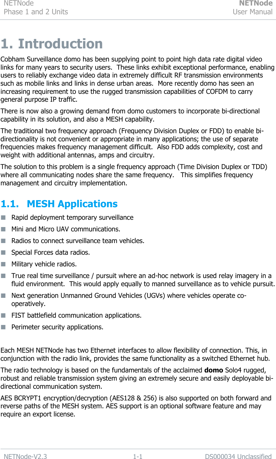 NETNode Phase 1 and 2 Units  NETNode User Manual  NETNode-V2.3 1-1 DS000034 Unclassified  1.  Introduction Cobham Surveillance domo has been supplying point to point high data rate digital video links for many years to security users.  These links exhibit exceptional performance, enabling users to reliably exchange video data in extremely difficult RF transmission environments such as mobile links and links in dense urban areas.  More recently domo has seen an increasing requirement to use the rugged transmission capabilities of COFDM to carry general purpose IP traffic. There is now also a growing demand from domo customers to incorporate bi-directional capability in its solution, and also a MESH capability. The traditional two frequency approach (Frequency Division Duplex or FDD) to enable bi-directionality is not convenient or appropriate in many applications; the use of separate frequencies makes frequency management difficult.  Also FDD adds complexity, cost and weight with additional antennas, amps and circuitry. The solution to this problem is a single frequency approach (Time Division Duplex or TDD) where all communicating nodes share the same frequency.   This simplifies frequency management and circuitry implementation. 1.1. MESH Applications   Rapid deployment temporary surveillance  Mini and Micro UAV communications.  Radios to connect surveillance team vehicles.  Special Forces data radios.  Military vehicle radios.  True real time surveillance / pursuit where an ad-hoc network is used relay imagery in a fluid environment.  This would apply equally to manned surveillance as to vehicle pursuit.  Next generation Unmanned Ground Vehicles (UGVs) where vehicles operate co-operatively.  FIST battlefield communication applications.  Perimeter security applications.  Each MESH NETNode has two Ethernet interfaces to allow flexibility of connection. This, in conjunction with the radio link, provides the same functionality as a switched Ethernet hub. The radio technology is based on the fundamentals of the acclaimed domo Solo4 rugged, robust and reliable transmission system giving an extremely secure and easily deployable bi-directional communication system. AES BCRYPT1 encryption/decryption (AES128 &amp; 256) is also supported on both forward and reverse paths of the MESH system. AES support is an optional software feature and may require an export license.   