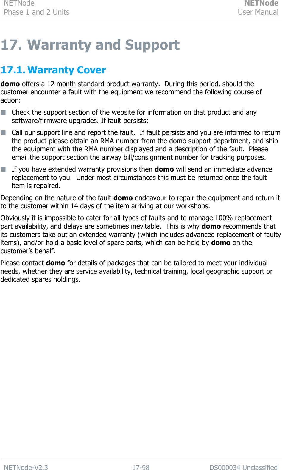 NETNode Phase 1 and 2 Units  NETNode User Manual  NETNode-V2.3 17-98 DS000034 Unclassified  17. Warranty and Support 17.1. Warranty Cover domo offers a 12 month standard product warranty.  During this period, should the customer encounter a fault with the equipment we recommend the following course of action:  Check the support section of the website for information on that product and any software/firmware upgrades. If fault persists;  Call our support line and report the fault.  If fault persists and you are informed to return the product please obtain an RMA number from the domo support department, and ship the equipment with the RMA number displayed and a description of the fault.  Please email the support section the airway bill/consignment number for tracking purposes.  If you have extended warranty provisions then domo will send an immediate advance replacement to you.  Under most circumstances this must be returned once the fault item is repaired. Depending on the nature of the fault domo endeavour to repair the equipment and return it to the customer within 14 days of the item arriving at our workshops.   Obviously it is impossible to cater for all types of faults and to manage 100% replacement part availability, and delays are sometimes inevitable.  This is why domo recommends that its customers take out an extended warranty (which includes advanced replacement of faulty items), and/or hold a basic level of spare parts, which can be held by domo on the customer‟s behalf.   Please contact domo for details of packages that can be tailored to meet your individual needs, whether they are service availability, technical training, local geographic support or dedicated spares holdings. 