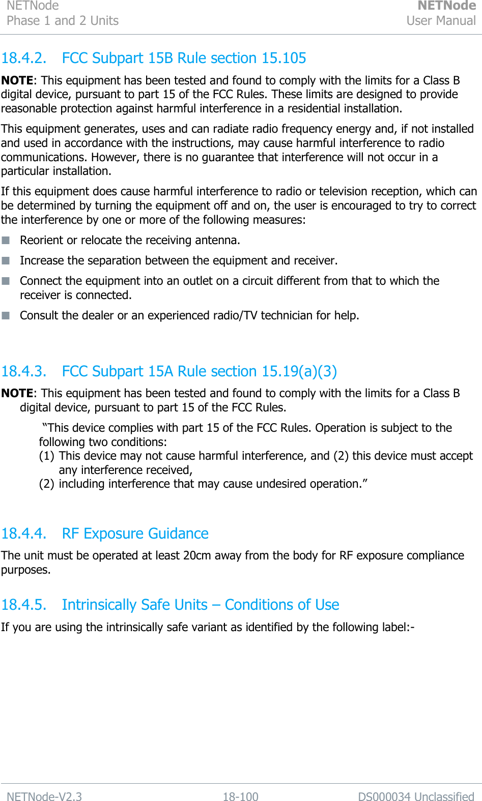 NETNode Phase 1 and 2 Units  NETNode User Manual  NETNode-V2.3 18-100 DS000034 Unclassified  18.4.2. FCC Subpart 15B Rule section 15.105 NOTE: This equipment has been tested and found to comply with the limits for a Class B digital device, pursuant to part 15 of the FCC Rules. These limits are designed to provide reasonable protection against harmful interference in a residential installation.  This equipment generates, uses and can radiate radio frequency energy and, if not installed and used in accordance with the instructions, may cause harmful interference to radio communications. However, there is no guarantee that interference will not occur in a particular installation. If this equipment does cause harmful interference to radio or television reception, which can be determined by turning the equipment off and on, the user is encouraged to try to correct the interference by one or more of the following measures:   Reorient or relocate the receiving antenna.   Increase the separation between the equipment and receiver.   Connect the equipment into an outlet on a circuit different from that to which the receiver is connected.   Consult the dealer or an experienced radio/TV technician for help.  18.4.3. FCC Subpart 15A Rule section 15.19(a)(3) NOTE: This equipment has been tested and found to comply with the limits for a Class B digital device, pursuant to part 15 of the FCC Rules.   “This device complies with part 15 of the FCC Rules. Operation is subject to the following two conditions:  (1) This device may not cause harmful interference, and (2) this device must accept any interference received,  (2) including interference that may cause undesired operation.”  18.4.4. RF Exposure Guidance The unit must be operated at least 20cm away from the body for RF exposure compliance purposes. 18.4.5. Intrinsically Safe Units – Conditions of Use If you are using the intrinsically safe variant as identified by the following label:- 