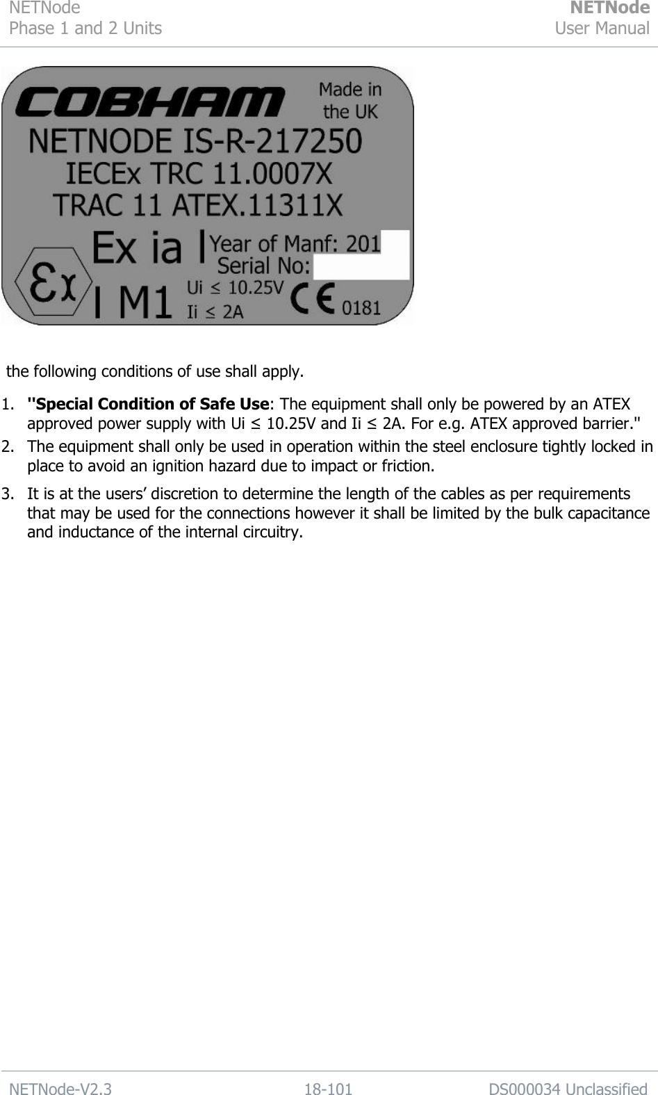 NETNode Phase 1 and 2 Units  NETNode User Manual  NETNode-V2.3 18-101 DS000034 Unclassified     the following conditions of use shall apply. 1. &apos;&apos;Special Condition of Safe Use: The equipment shall only be powered by an ATEX approved power supply with Ui ≤ 10.25V and Ii ≤ 2A. For e.g. ATEX approved barrier.&apos;&apos; 2. The equipment shall only be used in operation within the steel enclosure tightly locked in place to avoid an ignition hazard due to impact or friction. 3. It is at the users‟ discretion to determine the length of the cables as per requirements that may be used for the connections however it shall be limited by the bulk capacitance and inductance of the internal circuitry.    