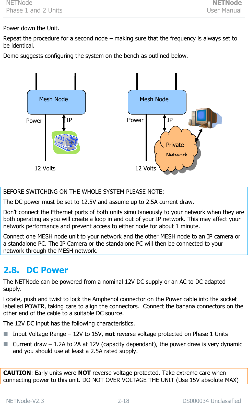 NETNode Phase 1 and 2 Units  NETNode User Manual  NETNode-V2.3 2-18 DS000034 Unclassified  Power down the Unit. Repeat the procedure for a second node – making sure that the frequency is always set to be identical. Domo suggests configuring the system on the bench as outlined below.   BEFORE SWITCHING ON THE WHOLE SYSTEM PLEASE NOTE: The DC power must be set to 12.5V and assume up to 2.5A current draw.  Don‟t connect the Ethernet ports of both units simultaneously to your network when they are both operating as you will create a loop in and out of your IP network. This may affect your network performance and prevent access to either node for about 1 minute. Connect one MESH node unit to your network and the other MESH node to an IP camera or a standalone PC. The IP Camera or the standalone PC will then be connected to your network through the MESH network.  2.8. DC Power The NETNode can be powered from a nominal 12V DC supply or an AC to DC adapted supply.  Locate, push and twist to lock the Amphenol connector on the Power cable into the socket labelled POWER, taking care to align the connectors.  Connect the banana connectors on the other end of the cable to a suitable DC source.  The 12V DC input has the following characteristics.  Input Voltage Range – 12V to 15V, not reverse voltage protected on Phase 1 Units    Current draw – 1.2A to 2A at 12V (capacity dependant), the power draw is very dynamic and you should use at least a 2.5A rated supply.  CAUTION: Early units were NOT reverse voltage protected. Take extreme care when connecting power to this unit. DO NOT OVER VOLTAGE THE UNIT (Use 15V absolute MAX) Mesh Node Power IP 12 Volts Mesh Node Power IP 12 Volts Private Network 