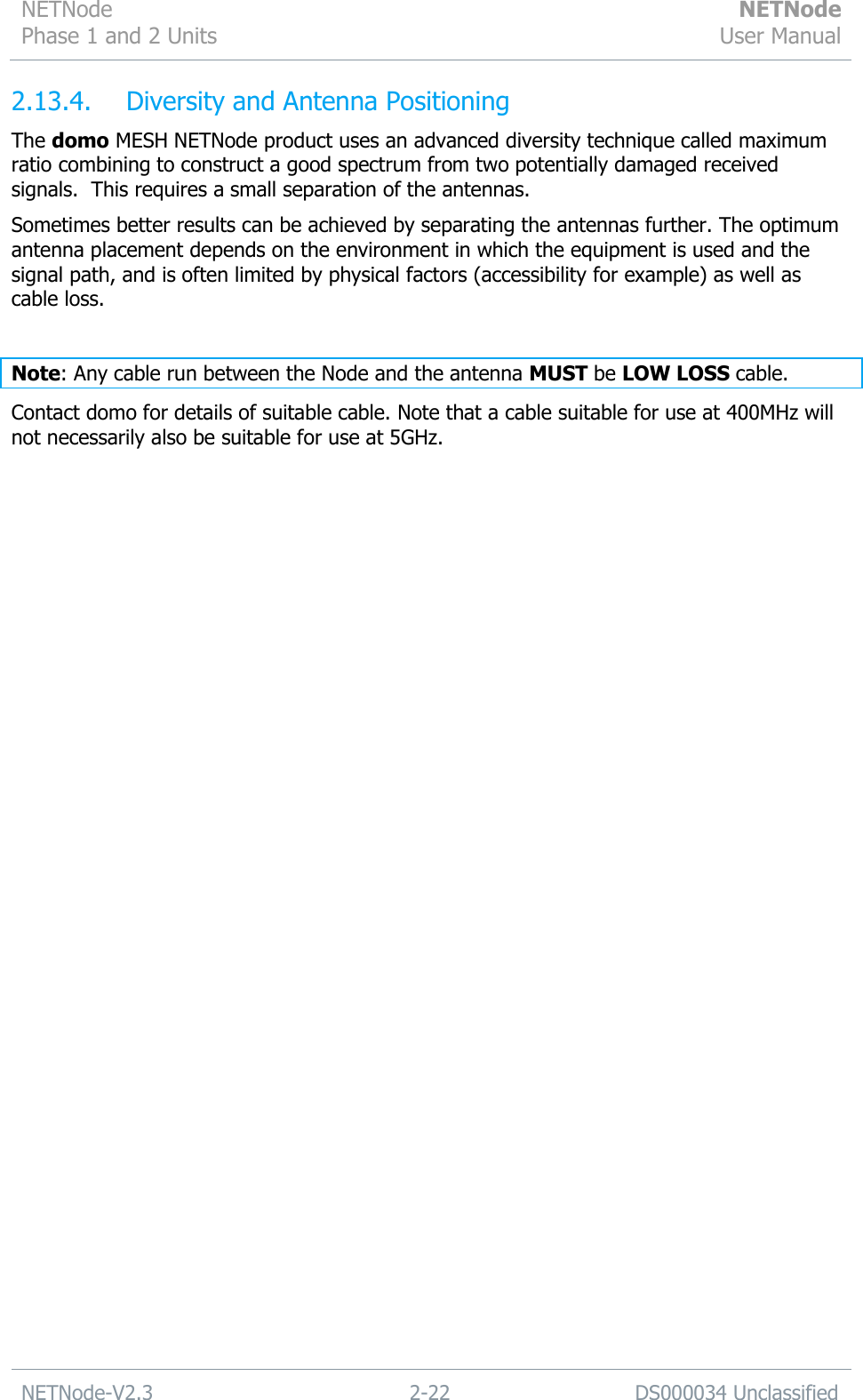 NETNode Phase 1 and 2 Units  NETNode User Manual  NETNode-V2.3 2-22 DS000034 Unclassified  2.13.4.  Diversity and Antenna Positioning  The domo MESH NETNode product uses an advanced diversity technique called maximum ratio combining to construct a good spectrum from two potentially damaged received signals.  This requires a small separation of the antennas. Sometimes better results can be achieved by separating the antennas further. The optimum antenna placement depends on the environment in which the equipment is used and the signal path, and is often limited by physical factors (accessibility for example) as well as cable loss.  Note: Any cable run between the Node and the antenna MUST be LOW LOSS cable. Contact domo for details of suitable cable. Note that a cable suitable for use at 400MHz will not necessarily also be suitable for use at 5GHz. 