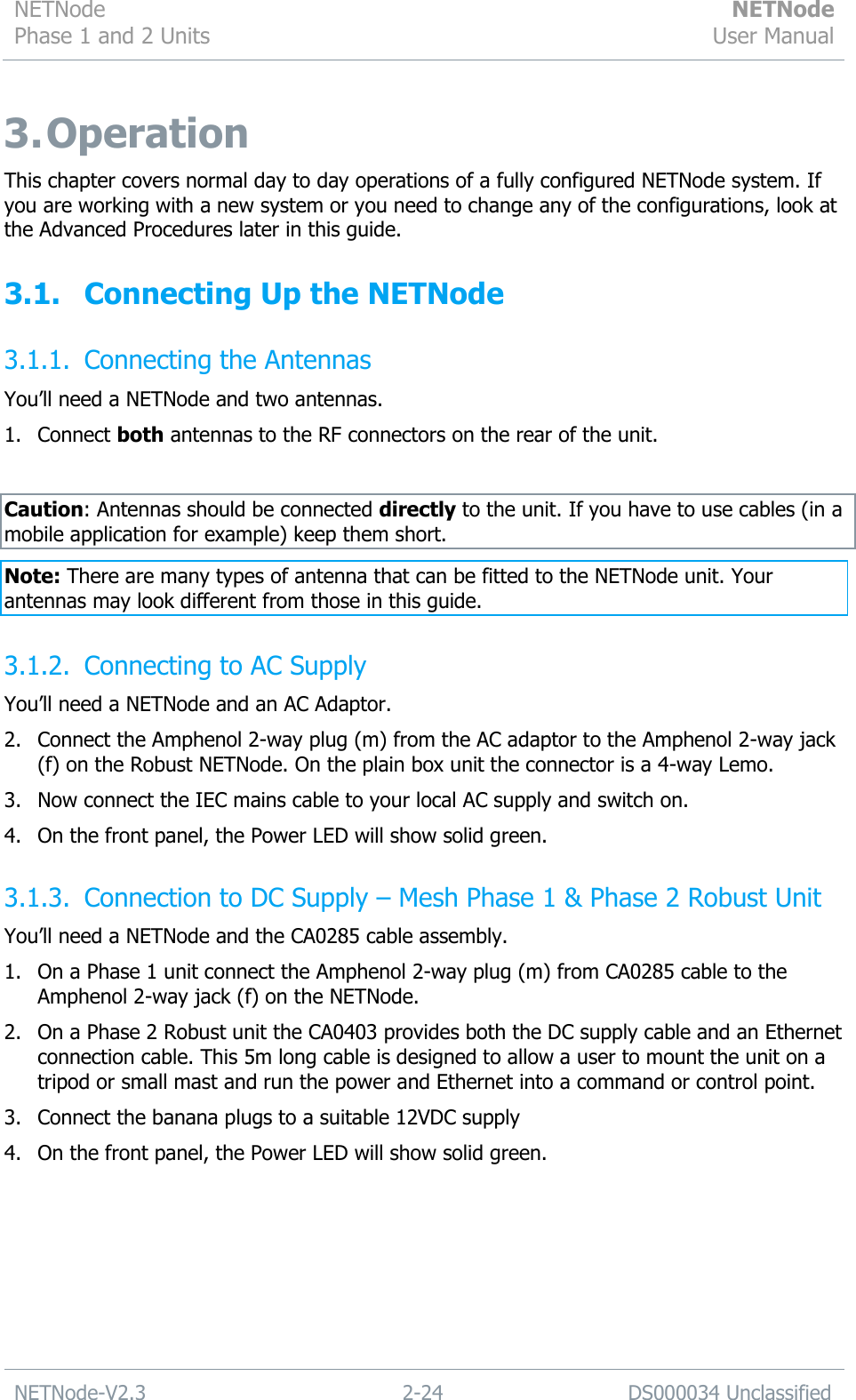 NETNode Phase 1 and 2 Units  NETNode User Manual  NETNode-V2.3 2-24 DS000034 Unclassified  3. Operation This chapter covers normal day to day operations of a fully configured NETNode system. If you are working with a new system or you need to change any of the configurations, look at the Advanced Procedures later in this guide. 3.1. Connecting Up the NETNode 3.1.1. Connecting the Antennas You‟ll need a NETNode and two antennas. 1. Connect both antennas to the RF connectors on the rear of the unit.  Caution: Antennas should be connected directly to the unit. If you have to use cables (in a mobile application for example) keep them short. Note: There are many types of antenna that can be fitted to the NETNode unit. Your antennas may look different from those in this guide. 3.1.2. Connecting to AC Supply  You‟ll need a NETNode and an AC Adaptor. 2. Connect the Amphenol 2-way plug (m) from the AC adaptor to the Amphenol 2-way jack (f) on the Robust NETNode. On the plain box unit the connector is a 4-way Lemo. 3. Now connect the IEC mains cable to your local AC supply and switch on. 4. On the front panel, the Power LED will show solid green. 3.1.3. Connection to DC Supply – Mesh Phase 1 &amp; Phase 2 Robust Unit You‟ll need a NETNode and the CA0285 cable assembly. 1. On a Phase 1 unit connect the Amphenol 2-way plug (m) from CA0285 cable to the Amphenol 2-way jack (f) on the NETNode. 2. On a Phase 2 Robust unit the CA0403 provides both the DC supply cable and an Ethernet connection cable. This 5m long cable is designed to allow a user to mount the unit on a tripod or small mast and run the power and Ethernet into a command or control point. 3. Connect the banana plugs to a suitable 12VDC supply 4. On the front panel, the Power LED will show solid green.  