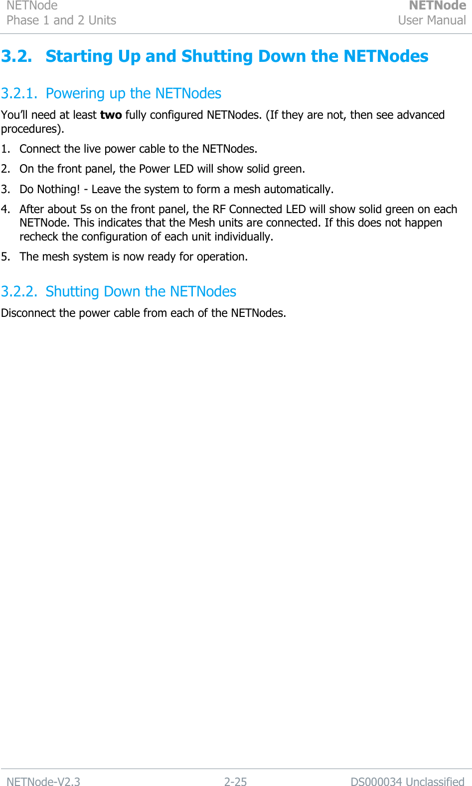 NETNode Phase 1 and 2 Units  NETNode User Manual  NETNode-V2.3 2-25 DS000034 Unclassified  3.2. Starting Up and Shutting Down the NETNodes 3.2.1. Powering up the NETNodes You‟ll need at least two fully configured NETNodes. (If they are not, then see advanced procedures).  1. Connect the live power cable to the NETNodes. 2. On the front panel, the Power LED will show solid green. 3. Do Nothing! - Leave the system to form a mesh automatically. 4. After about 5s on the front panel, the RF Connected LED will show solid green on each NETNode. This indicates that the Mesh units are connected. If this does not happen recheck the configuration of each unit individually. 5. The mesh system is now ready for operation. 3.2.2. Shutting Down the NETNodes Disconnect the power cable from each of the NETNodes. 