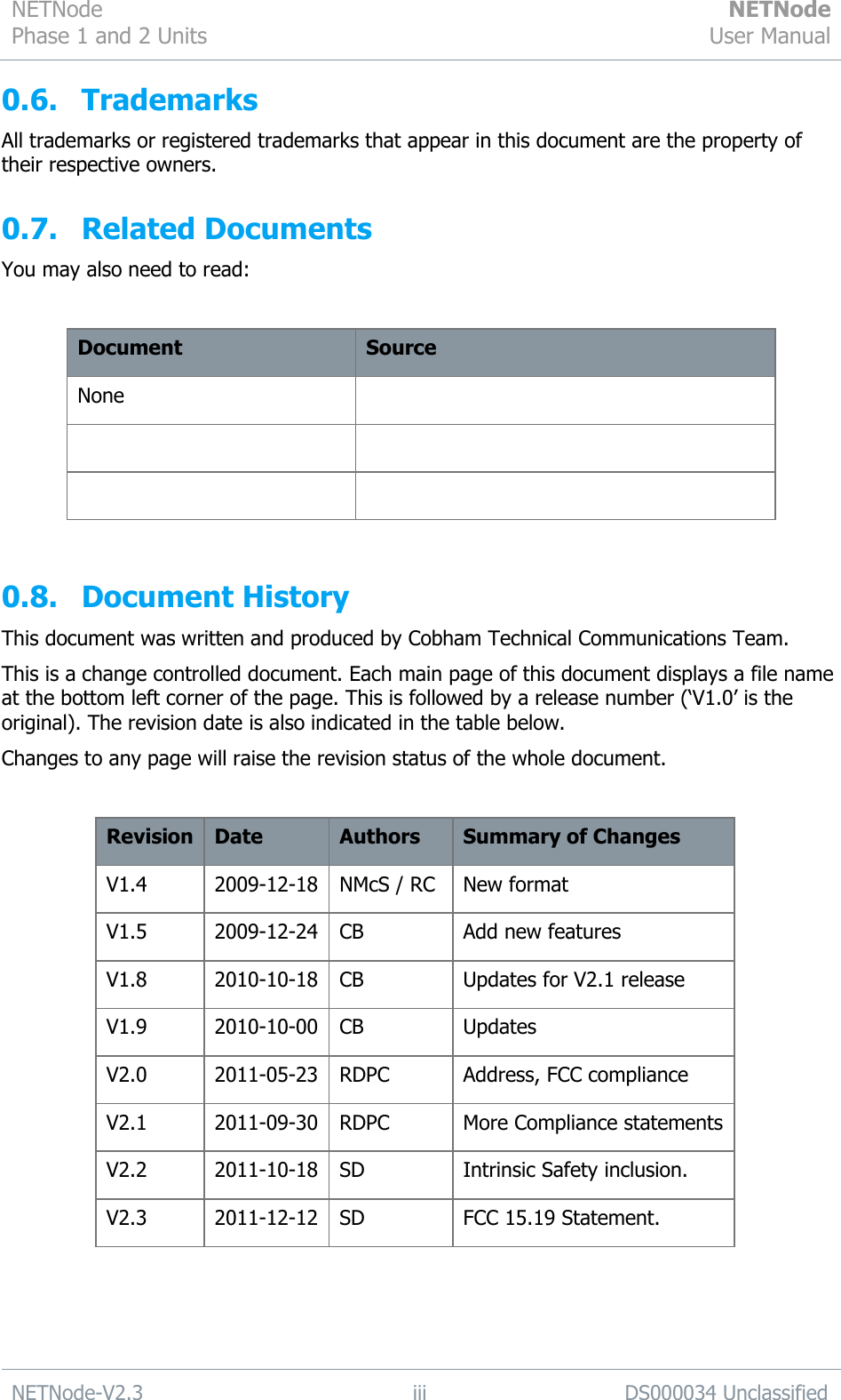 NETNode Phase 1 and 2 Units  NETNode User Manual  NETNode-V2.3 iii DS000034 Unclassified  0.6. Trademarks All trademarks or registered trademarks that appear in this document are the property of their respective owners. 0.7. Related Documents You may also need to read:  Document Source None       0.8. Document History This document was written and produced by Cobham Technical Communications Team. This is a change controlled document. Each main page of this document displays a file name at the bottom left corner of the page. This is followed by a release number („V1.0‟ is the original). The revision date is also indicated in the table below. Changes to any page will raise the revision status of the whole document.  Revision Date Authors Summary of Changes V1.4 2009-12-18 NMcS / RC New format V1.5 2009-12-24 CB Add new features V1.8 2010-10-18 CB Updates for V2.1 release V1.9 2010-10-00 CB Updates V2.0 2011-05-23 RDPC Address, FCC compliance V2.1 2011-09-30 RDPC More Compliance statements V2.2 2011-10-18 SD Intrinsic Safety inclusion. V2.3 2011-12-12 SD FCC 15.19 Statement. 