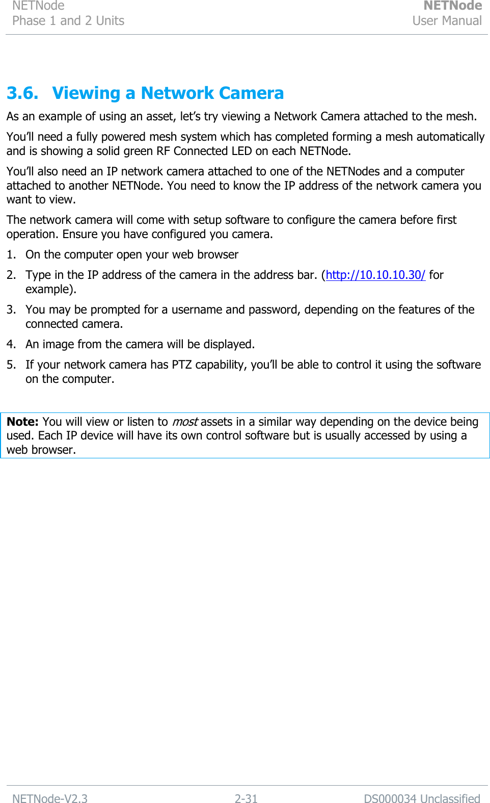 NETNode Phase 1 and 2 Units  NETNode User Manual  NETNode-V2.3 2-31 DS000034 Unclassified   3.6. Viewing a Network Camera As an example of using an asset, let‟s try viewing a Network Camera attached to the mesh. You‟ll need a fully powered mesh system which has completed forming a mesh automatically and is showing a solid green RF Connected LED on each NETNode. You‟ll also need an IP network camera attached to one of the NETNodes and a computer attached to another NETNode. You need to know the IP address of the network camera you want to view. The network camera will come with setup software to configure the camera before first operation. Ensure you have configured you camera. 1. On the computer open your web browser 2. Type in the IP address of the camera in the address bar. (http://10.10.10.30/ for example). 3. You may be prompted for a username and password, depending on the features of the connected camera. 4. An image from the camera will be displayed. 5. If your network camera has PTZ capability, you‟ll be able to control it using the software on the computer.  Note: You will view or listen to most assets in a similar way depending on the device being used. Each IP device will have its own control software but is usually accessed by using a web browser. 