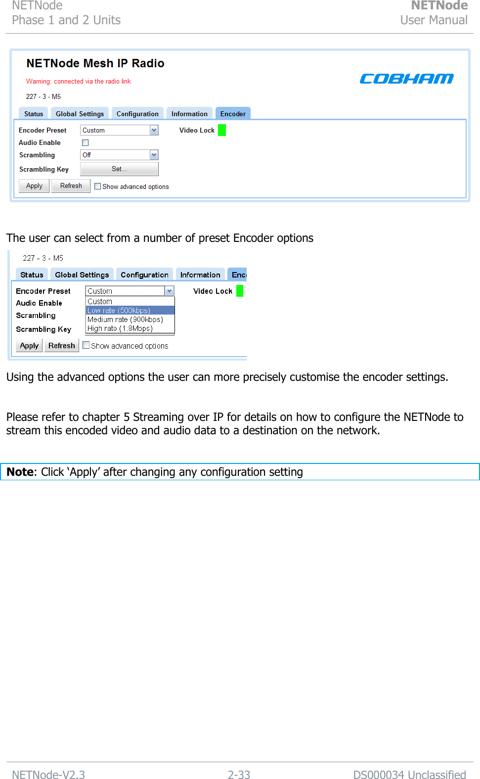 NETNode Phase 1 and 2 Units  NETNode User Manual  NETNode-V2.3 2-33 DS000034 Unclassified    The user can select from a number of preset Encoder options  Using the advanced options the user can more precisely customise the encoder settings.  Please refer to chapter 5 Streaming over IP for details on how to configure the NETNode to stream this encoded video and audio data to a destination on the network.   Note: Click „Apply‟ after changing any configuration setting    